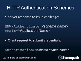 HTTP Authentication Schemes
• Server response to issue challenge:
WWW-Authenticate: <scheme name>
realm=“Application Name”
• Client request to submit credentials:

Authorization: <scheme name> <data>
Learn more at Stormpath.com

 