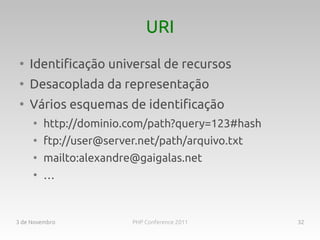 URI
 ●
     Identificação universal de recursos
 ●
     Desacoplada da representação
 ●
     Vários esquemas de identificação
     ●
         http://dominio.com/path?query=123#hash
     ●
         ftp://user@server.net/path/arquivo.txt
     ●
         mailto:alexandre@gaigalas.net
     ●
         …



3 de Novembro            PHP Conference 2011      32
 