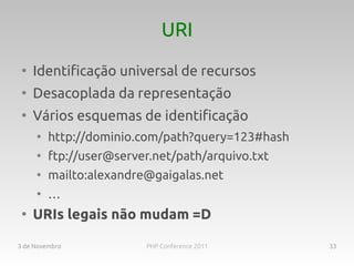 URI
 ●
     Identificação universal de recursos
 ●
     Desacoplada da representação
 ●
     Vários esquemas de identificação
     ●
         http://dominio.com/path?query=123#hash
     ●
         ftp://user@server.net/path/arquivo.txt
     ●
         mailto:alexandre@gaigalas.net
     ●
         …
 ●
     URIs legais não mudam =D

3 de Novembro            PHP Conference 2011      33
 