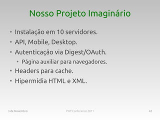 Nosso Projeto Imaginário
 ●
     Instalação em 10 servidores.
 ●
     API, Mobile, Desktop.
 ●
     Autenticação via Digest/OAuth.
     ●
         Página auxiliar para navegadores.
 ●
     Headers para cache.
 ●
     Hipermídia HTML e XML.



3 de Novembro             PHP Conference 2011   42
 