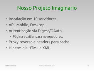 Nosso Projeto Imaginário
 ●
     Instalação em 10 servidores.
 ●
     API, Mobile, Desktop.
 ●
     Autenticação via Digest/OAuth.
     ●
         Página auxiliar para navegadores.
 ●
     Proxy-reverso e headers para cache.
 ●
     Hipermídia HTML e XML.



3 de Novembro             PHP Conference 2011   46
 