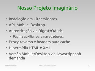 Nosso Projeto Imaginário
 ●
     Instalação em 10 servidores.
 ●
     API, Mobile, Desktop.
 ●
     Autenticação via Digest/OAuth.
     ●
         Página auxiliar para navegadores.
 ●
     Proxy-reverso e headers para cache.
 ●
     Hipermídia HTML e XML.
 ●
     Versão Mobile/Desktop via Javascript sob
     demanda
3 de Novembro             PHP Conference 2011   53
 