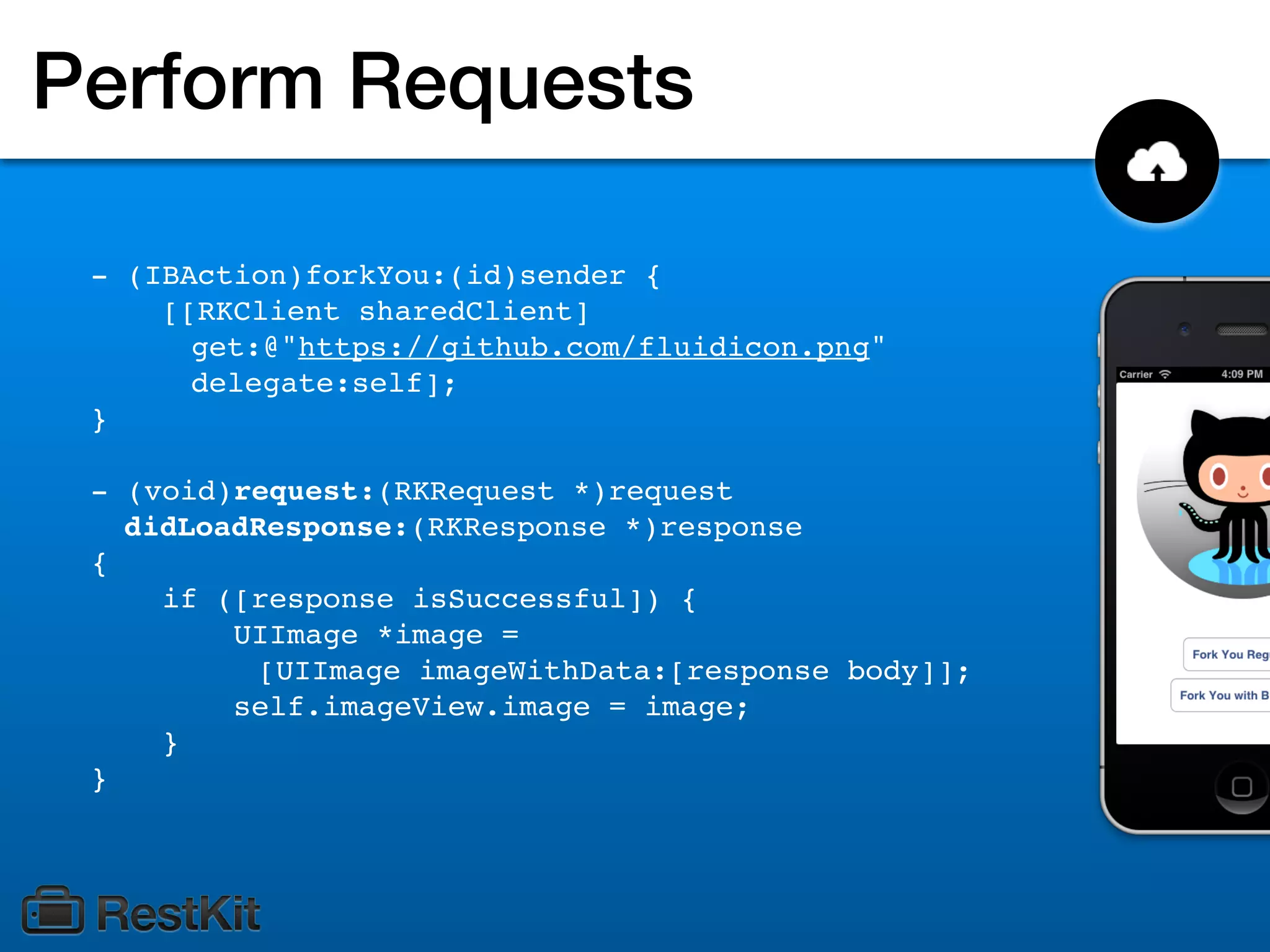Perform Requests

 - (IBAction)forkYou:(id)sender {
     [[RKClient sharedClient]
       get:@"https://github.com/fluidicon.png"
       delegate:self];
 }

 - (void)request:(RKRequest *)request
   didLoadResponse:(RKResponse *)response
 {
     if ([response isSuccessful]) {
         UIImage *image =
          [UIImage imageWithData:[response body]];
         self.imageView.image = image;
     }
 }
 