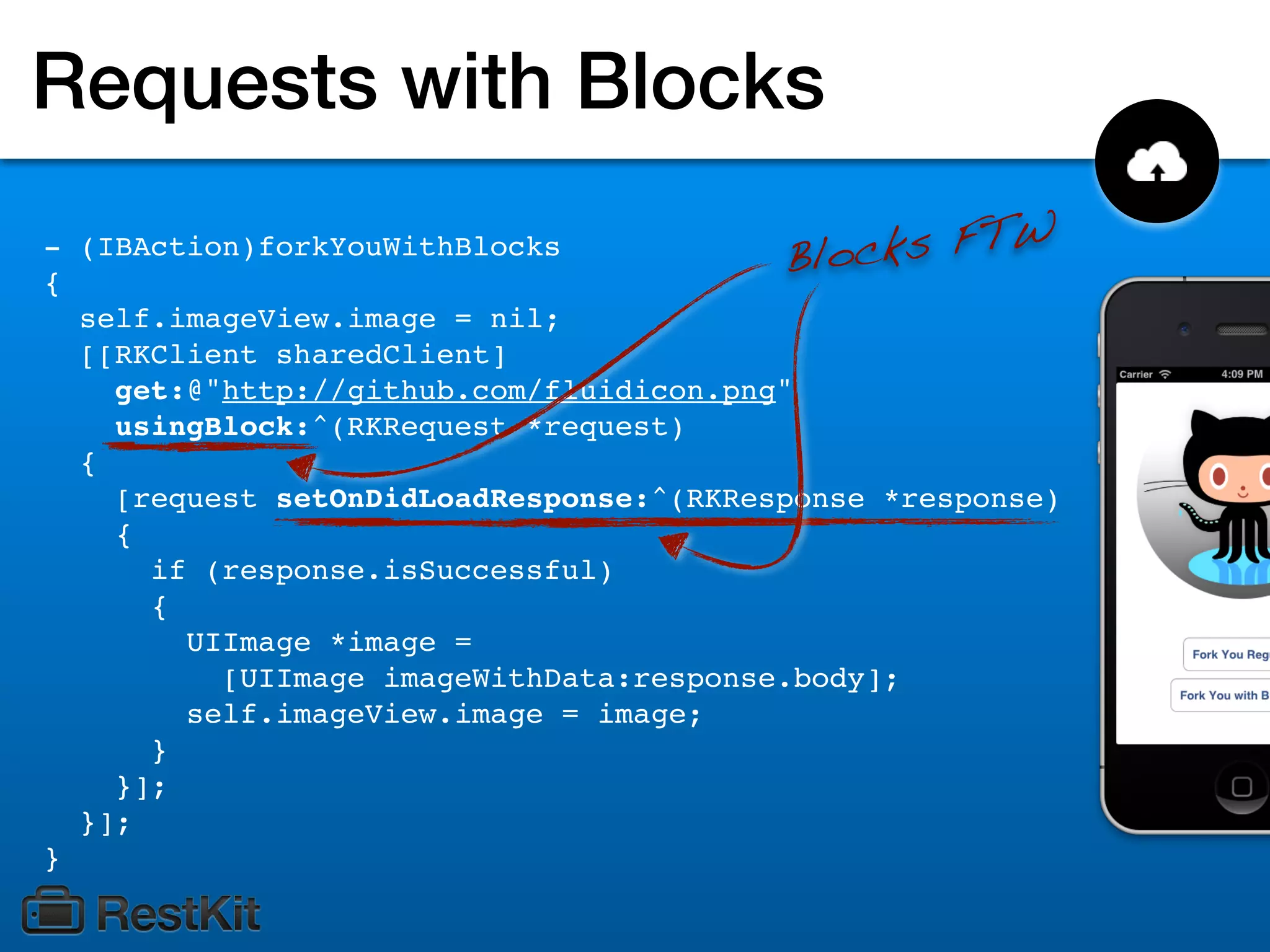 Requests with Blocks
- (IBAction)forkYouWithBlocks
                                          Bloc ks FTW
{
  self.imageView.image = nil;
  [[RKClient sharedClient]
    get:@"http://github.com/fluidicon.png"
    usingBlock:^(RKRequest *request)
  {
    [request setOnDidLoadResponse:^(RKResponse *response)
    {
      if (response.isSuccessful)
      {
        UIImage *image =
          [UIImage imageWithData:response.body];
        self.imageView.image = image;
      }
    }];
  }];
}
 