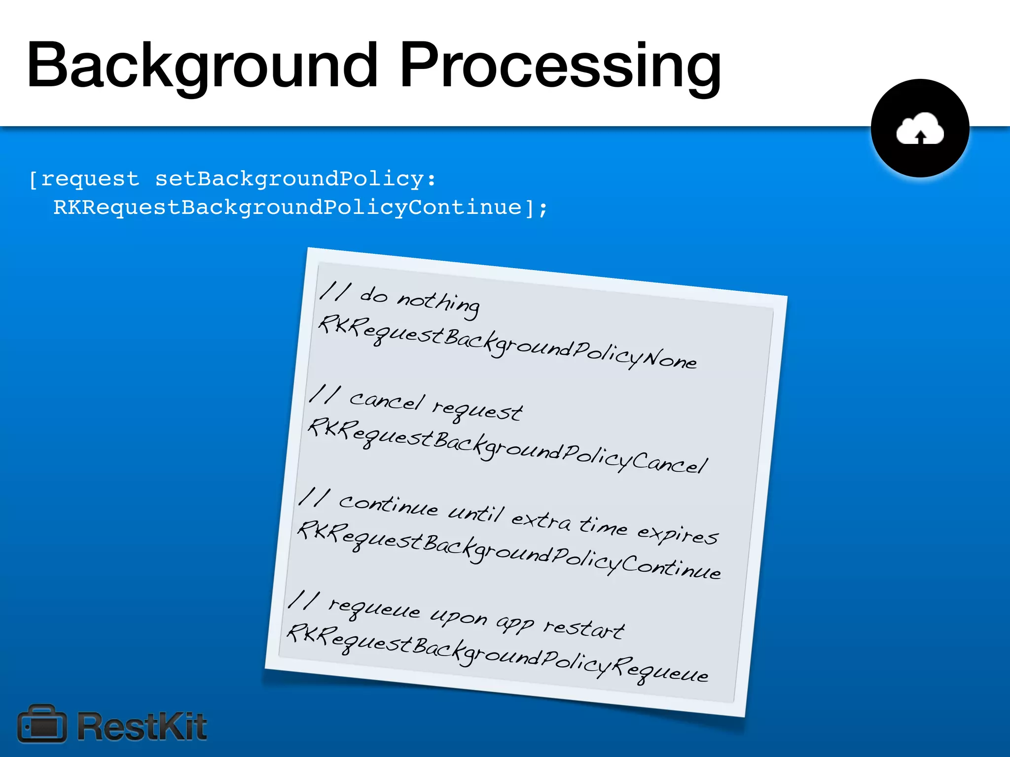 Background Processing
[request setBackgroundPolicy:
  RKRequestBackgroundPolicyContinue];


                    // do noth
                               ing
                    RKRequest
                              Backgroun
                                        dP  olicyNone
                   // cancel
                             request
                   RKRequest
                             Backgroun
                                       dPolicyC   ancel
                   // continu
                              e until ext
                   RKRequest             ra time exp
                             Backgroun               ires
                                        dPolicyCon
                                                   tinue
                  // requeu
                            e upon app
                  RKRequest              restart
                            Backgroun
                                       dPolicyReq
                                                  ueue
 