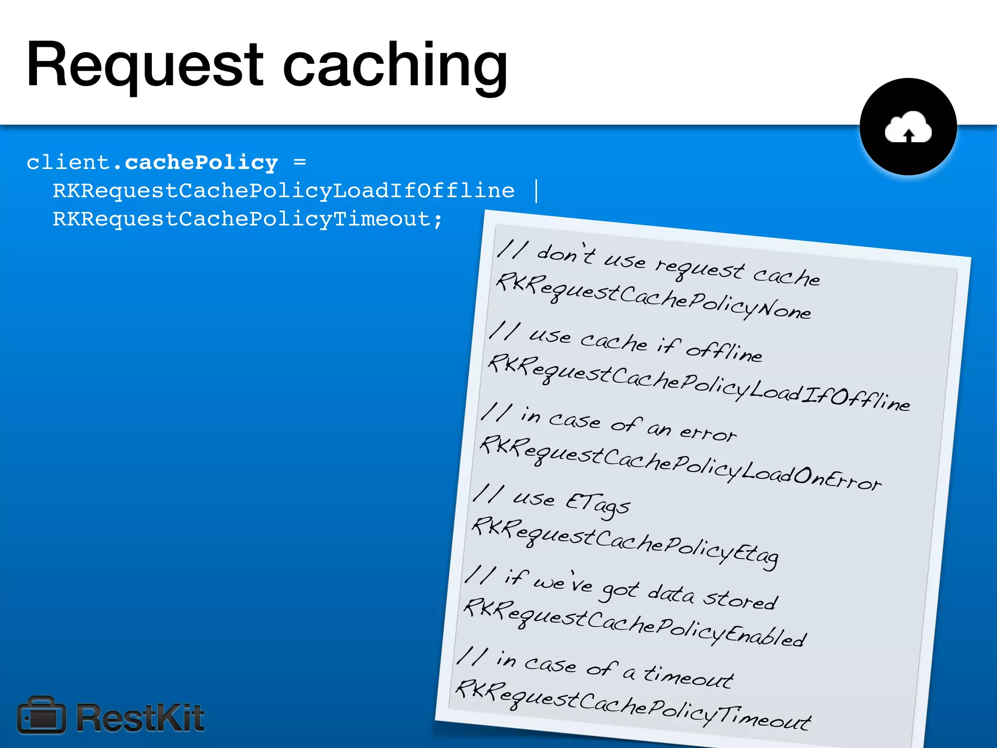 Request caching
client.cachePolicy =
  RKRequestCachePolicyLoadIfOffline |
  RKRequestCachePolicyTimeout;
                                    // don’t u
                                               se request
                                   RKRequest                cache
                                               CachePolic
                                                           yNone
                                   // use ca
                                             che if off
                                  RKRequest             line
                                              CachePolic
                                                          yLoadIfOf
                                  // in case                        fline
                                              of an error
                                 RKRequest
                                             CachePolic
                                                         yLoadOnEr
                                 // use ET                         ror
                                            ags
                                RKRequest
                                            CachePolic
                                                        yEtag
                                // if we’ve
                                             got data st
                               RKRequest                 ored
                                           CachePolic
                                                       yEnabled
                               // in case
                                           of a timeo
                               RKRequest              ut
                                          CachePolic
                                                      yTimeout
 
