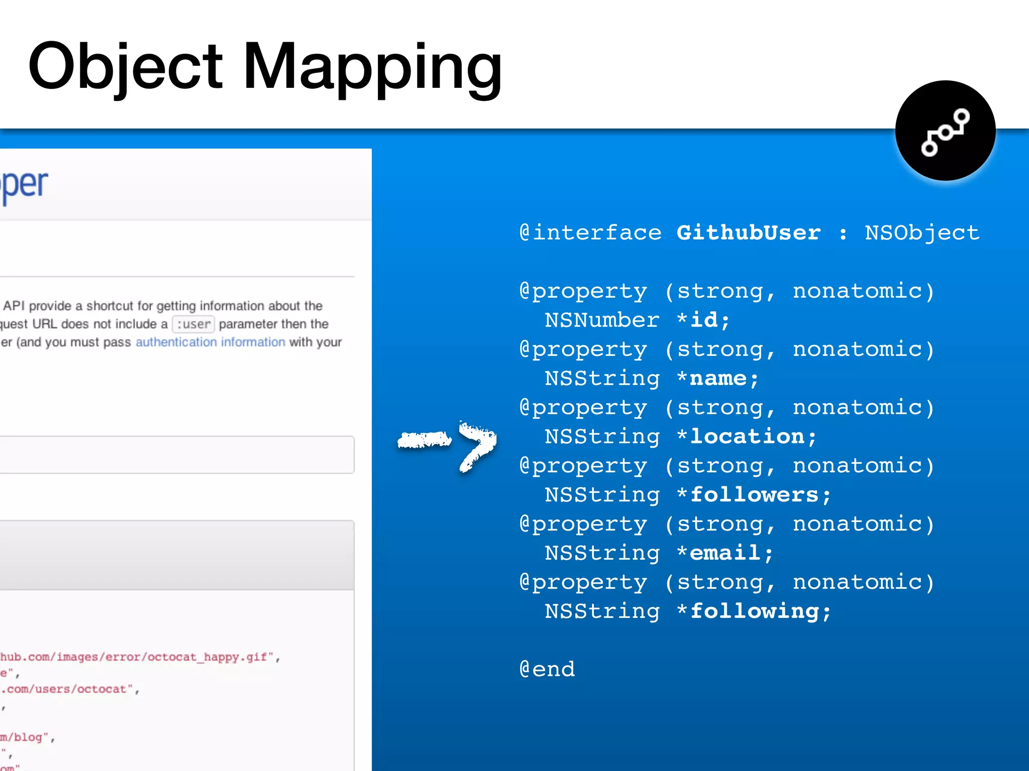 Object Mapping

                 @interface GithubUser : NSObject

                 @property (strong, nonatomic)
                   NSNumber *id;
                 @property (strong, nonatomic)
                   NSString *name;


          ->
                 @property (strong, nonatomic)
                   NSString *location;
                 @property (strong, nonatomic)
                   NSString *followers;
                 @property (strong, nonatomic)
                   NSString *email;
                 @property (strong, nonatomic)
                   NSString *following;

                 @end
 