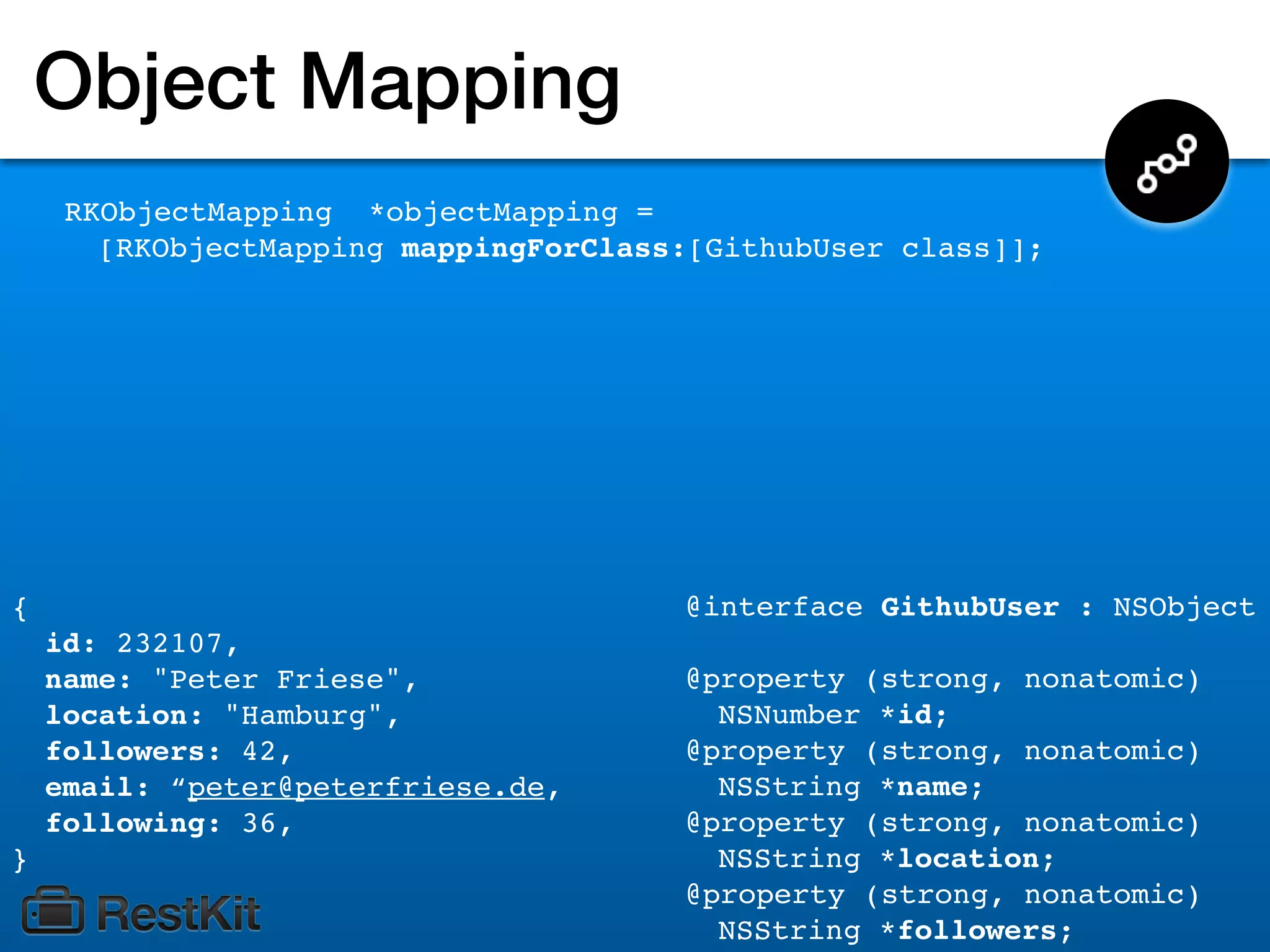 Object Mapping
     RKObjectMapping *objectMapping =
       [RKObjectMapping mappingForClass:[GithubUser class]];




{                                      @interface GithubUser : NSObject
    id: 232107,
    name: "Peter Friese",              @property (strong, nonatomic)
    location: "Hamburg",                 NSNumber *id;
    followers: 42,                     @property (strong, nonatomic)
    email: “peter@peterfriese.de,        NSString *name;
    following: 36,                     @property (strong, nonatomic)
}                                        NSString *location;
                                       @property (strong, nonatomic)
                                         NSString *followers;
 