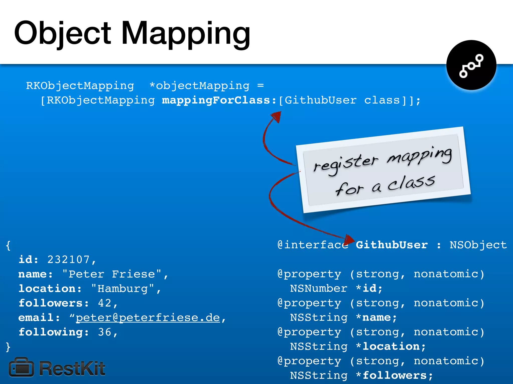 Object Mapping
     RKObjectMapping *objectMapping =
       [RKObjectMapping mappingForClass:[GithubUser class]];




                                            register mapping
                                               for a class


{                                      @interface GithubUser : NSObject
    id: 232107,
    name: "Peter Friese",              @property (strong, nonatomic)
    location: "Hamburg",                 NSNumber *id;
    followers: 42,                     @property (strong, nonatomic)
    email: “peter@peterfriese.de,        NSString *name;
    following: 36,                     @property (strong, nonatomic)
}                                        NSString *location;
                                       @property (strong, nonatomic)
                                         NSString *followers;
 