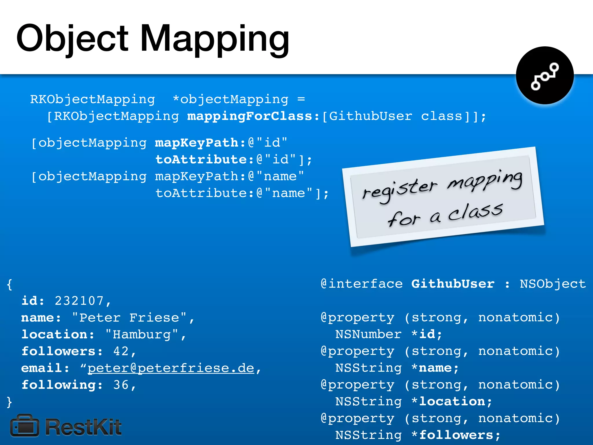 Object Mapping
     RKObjectMapping *objectMapping =
       [RKObjectMapping mappingForClass:[GithubUser class]];
     [objectMapping mapKeyPath:@"id"
                    toAttribute:@"id"];
     [objectMapping mapKeyPath:@"name"
                    toAttribute:@"name"];   register mapping
                                               for a class


{                                      @interface GithubUser : NSObject
    id: 232107,
    name: "Peter Friese",              @property (strong, nonatomic)
    location: "Hamburg",                 NSNumber *id;
    followers: 42,                     @property (strong, nonatomic)
    email: “peter@peterfriese.de,        NSString *name;
    following: 36,                     @property (strong, nonatomic)
}                                        NSString *location;
                                       @property (strong, nonatomic)
                                         NSString *followers;
 