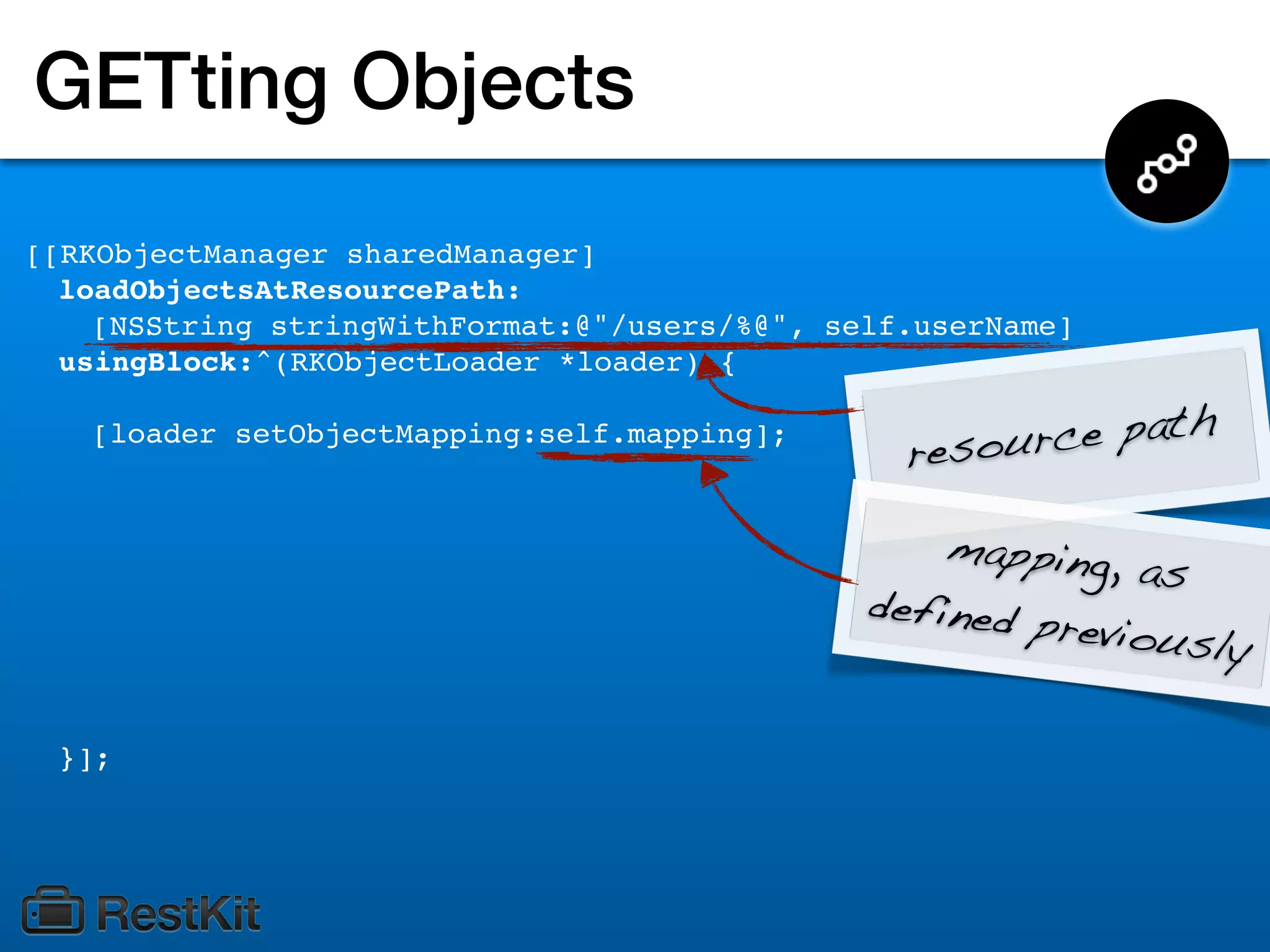 GETting Objects
[[RKObjectManager sharedManager]
  loadObjectsAtResourcePath:
    [NSString stringWithFormat:@"/users/%@", self.userName]
  usingBlock:^(RKObjectLoader *loader) {

   [loader setObjectMapping:self.mapping];
                                                 resource path

                                                   mapping,
                                                             as
                                               defined p
                                                         reviously

 }];
 