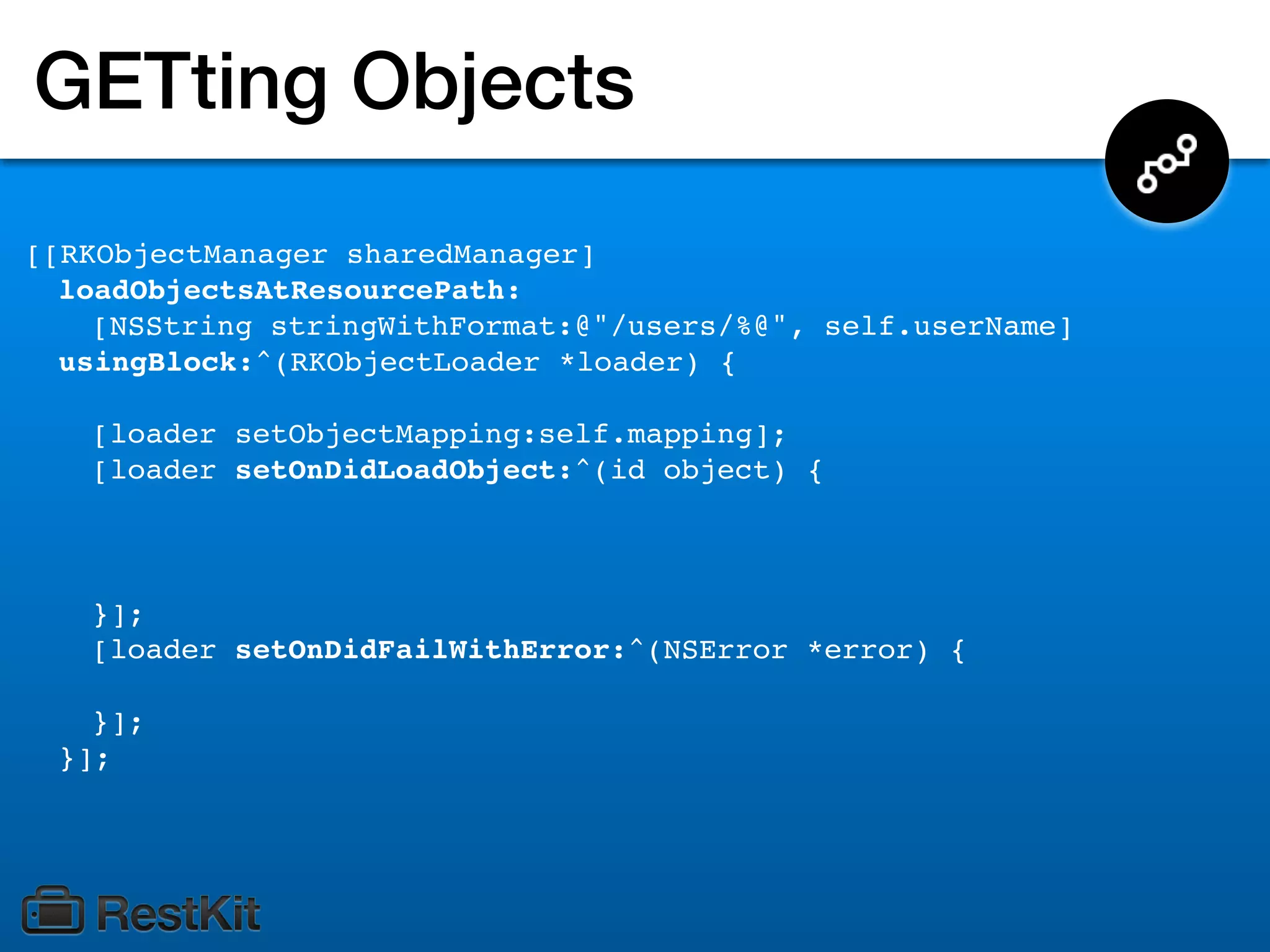 GETting Objects
[[RKObjectManager sharedManager]
  loadObjectsAtResourcePath:
    [NSString stringWithFormat:@"/users/%@", self.userName]
  usingBlock:^(RKObjectLoader *loader) {

   [loader setObjectMapping:self.mapping];
   [loader setOnDidLoadObject:^(id object) {



   }];
   [loader setOnDidFailWithError:^(NSError *error) {

   }];
 }];
 
