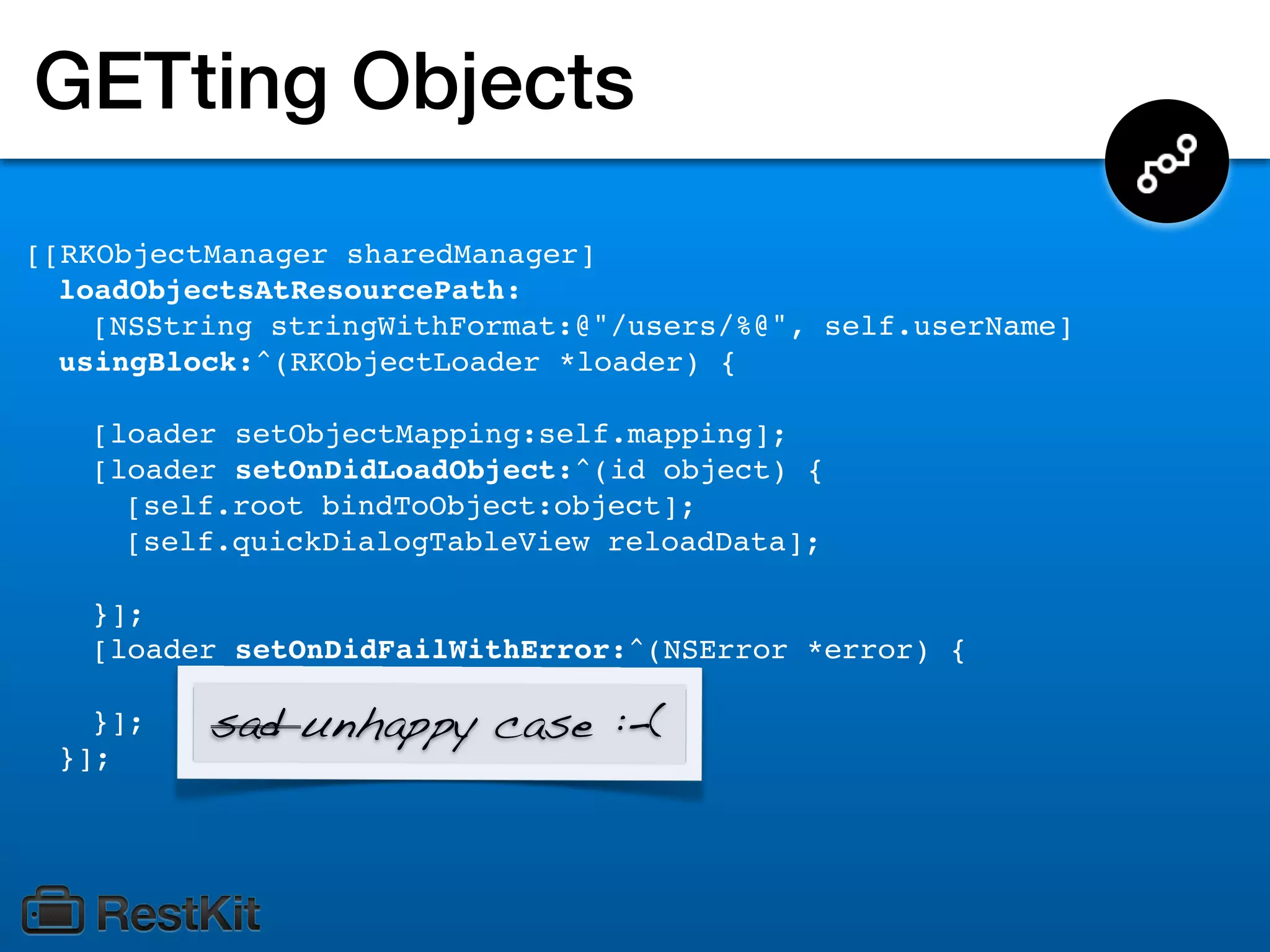 GETting Objects
[[RKObjectManager sharedManager]
  loadObjectsAtResourcePath:
    [NSString stringWithFormat:@"/users/%@", self.userName]
  usingBlock:^(RKObjectLoader *loader) {

   [loader setObjectMapping:self.mapping];
   [loader setOnDidLoadObject:^(id object) {
     [self.root bindToObject:object];
     [self.quickDialogTableView reloadData];

   }];
   [loader setOnDidFailWithError:^(NSError *error) {

   }];    sad unhappy case :-(
 }];
 