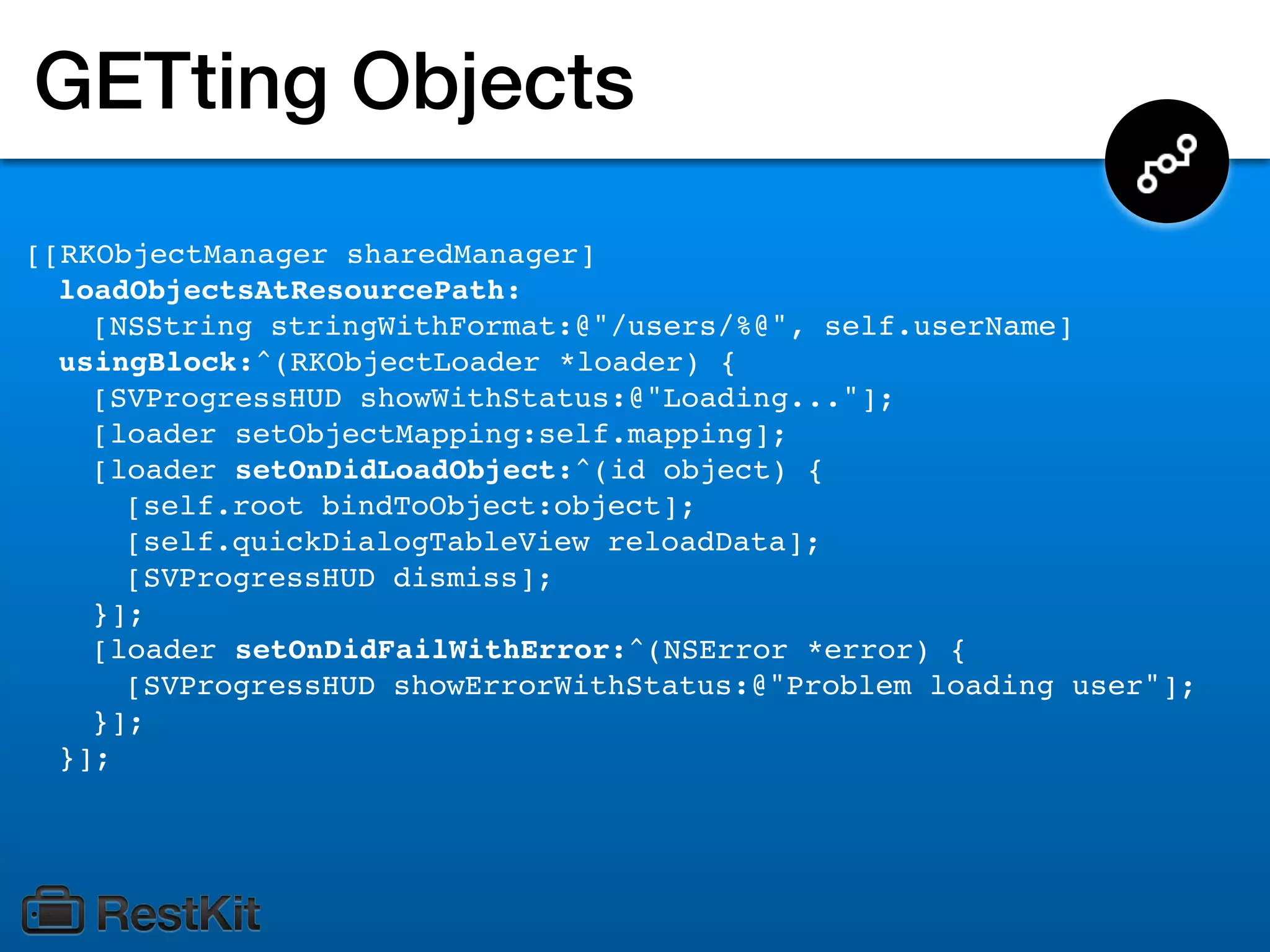 GETting Objects
[[RKObjectManager sharedManager]
  loadObjectsAtResourcePath:
    [NSString stringWithFormat:@"/users/%@", self.userName]
  usingBlock:^(RKObjectLoader *loader) {
    [SVProgressHUD showWithStatus:@"Loading..."];
    [loader setObjectMapping:self.mapping];
    [loader setOnDidLoadObject:^(id object) {
      [self.root bindToObject:object];
      [self.quickDialogTableView reloadData];
      [SVProgressHUD dismiss];
    }];
    [loader setOnDidFailWithError:^(NSError *error) {
      [SVProgressHUD showErrorWithStatus:@"Problem loading user"];
    }];
  }];
 
