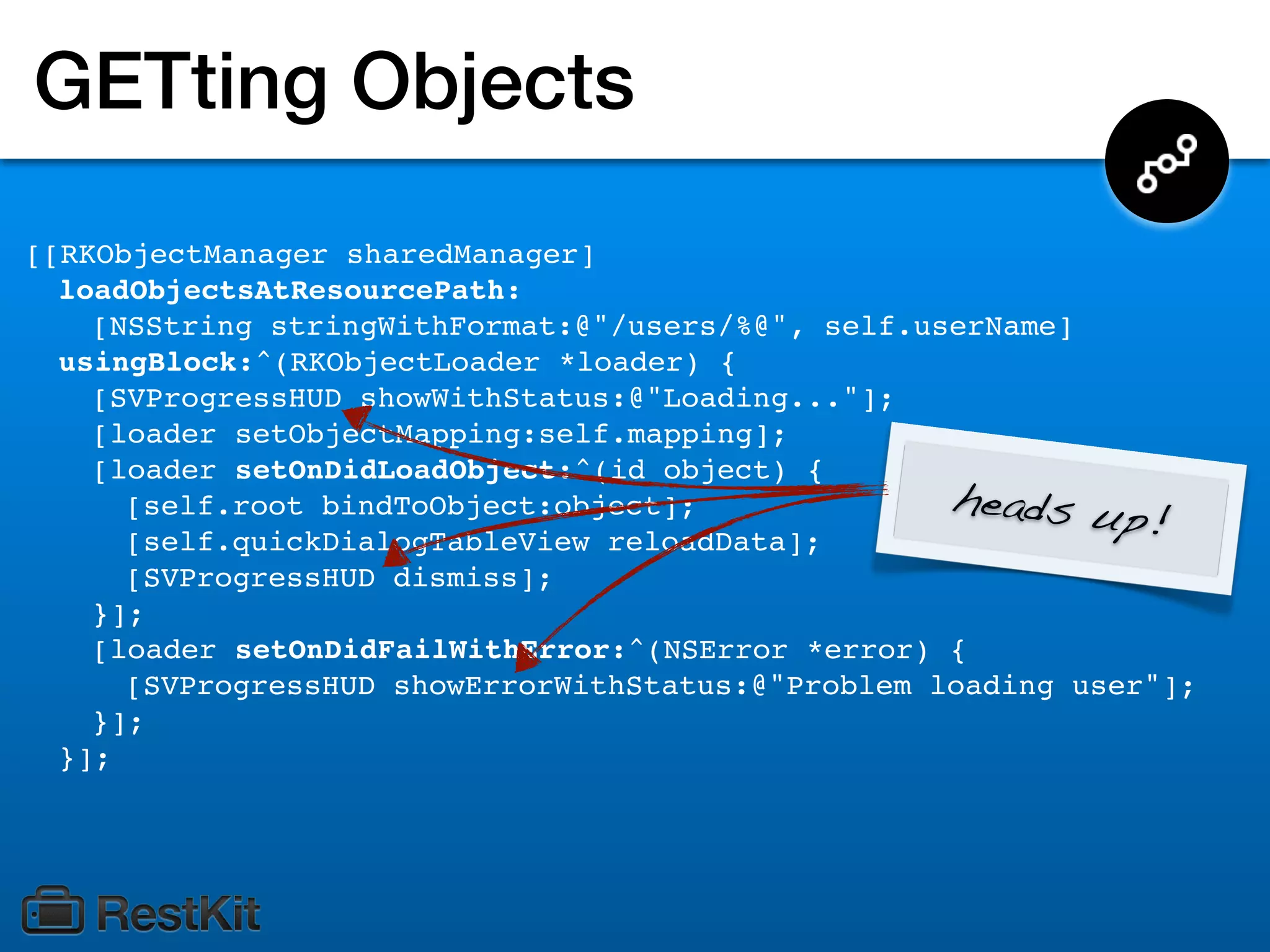 GETting Objects
[[RKObjectManager sharedManager]
  loadObjectsAtResourcePath:
    [NSString stringWithFormat:@"/users/%@", self.userName]
  usingBlock:^(RKObjectLoader *loader) {
    [SVProgressHUD showWithStatus:@"Loading..."];
    [loader setObjectMapping:self.mapping];
    [loader setOnDidLoadObject:^(id object) {
                                                    heads up
      [self.root bindToObject:object];
      [self.quickDialogTableView reloadData];
                                                               !
      [SVProgressHUD dismiss];
    }];
    [loader setOnDidFailWithError:^(NSError *error) {
      [SVProgressHUD showErrorWithStatus:@"Problem loading user"];
    }];
  }];
 