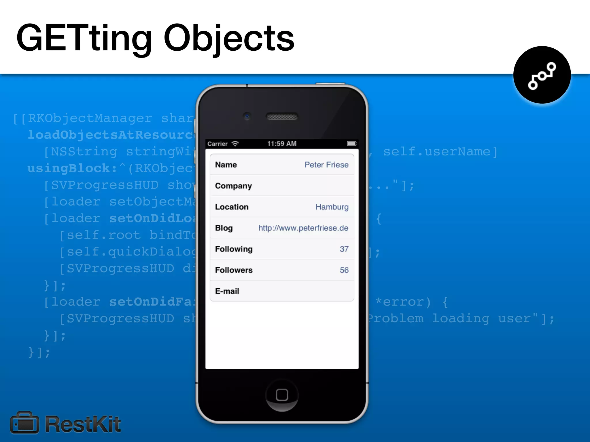 GETting Objects
[[RKObjectManager sharedManager]
  loadObjectsAtResourcePath:
    [NSString stringWithFormat:@"/users/%@", self.userName]
  usingBlock:^(RKObjectLoader *loader) {
    [SVProgressHUD showWithStatus:@"Loading..."];
    [loader setObjectMapping:self.mapping];
    [loader setOnDidLoadObject:^(id object) {
      [self.root bindToObject:object];
      [self.quickDialogTableView reloadData];
      [SVProgressHUD dismiss];
    }];
    [loader setOnDidFailWithError:^(NSError *error) {
      [SVProgressHUD showErrorWithStatus:@"Problem loading user"];
    }];
  }];
 