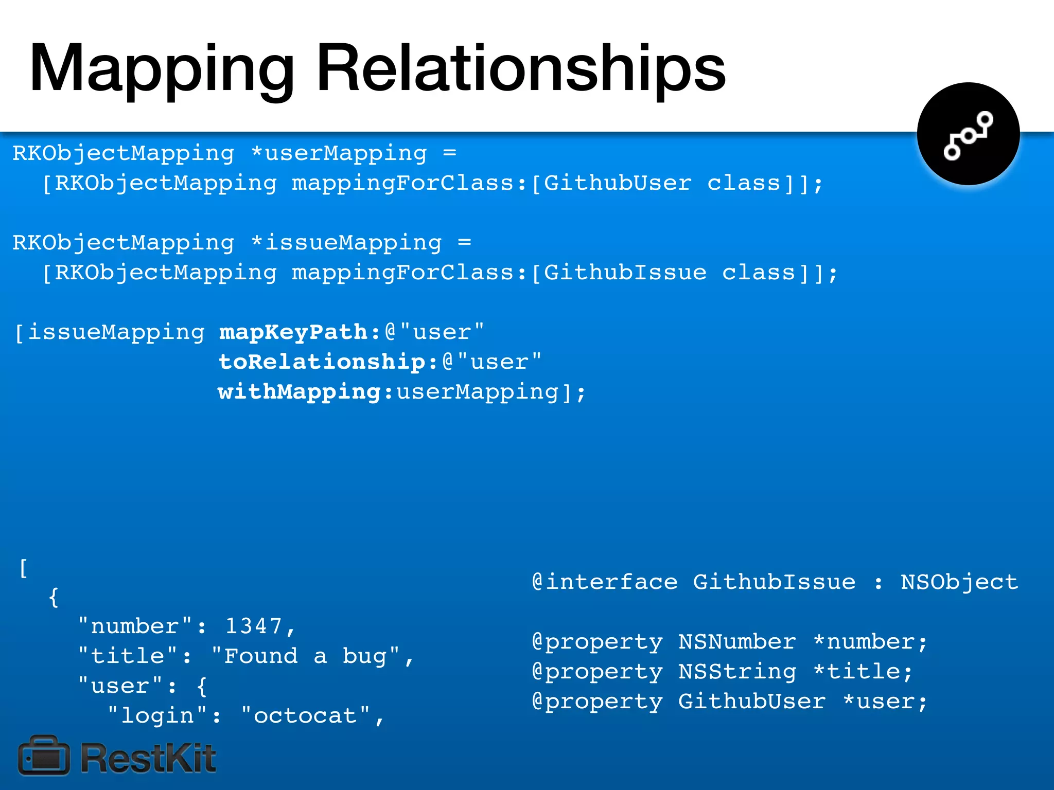 Mapping Relationships
RKObjectMapping *userMapping =
  [RKObjectMapping mappingForClass:[GithubUser class]];

RKObjectMapping *issueMapping =
  [RKObjectMapping mappingForClass:[GithubIssue class]];

[issueMapping mapKeyPath:@"user"
              toRelationship:@"user"
              withMapping:userMapping];




[
                                   @interface GithubIssue : NSObject
    {
        "number": 1347,
                                   @property NSNumber *number;
        "title": "Found a bug",
                                   @property NSString *title;
        "user": {
                                   @property GithubUser *user;
          "login": "octocat",
 