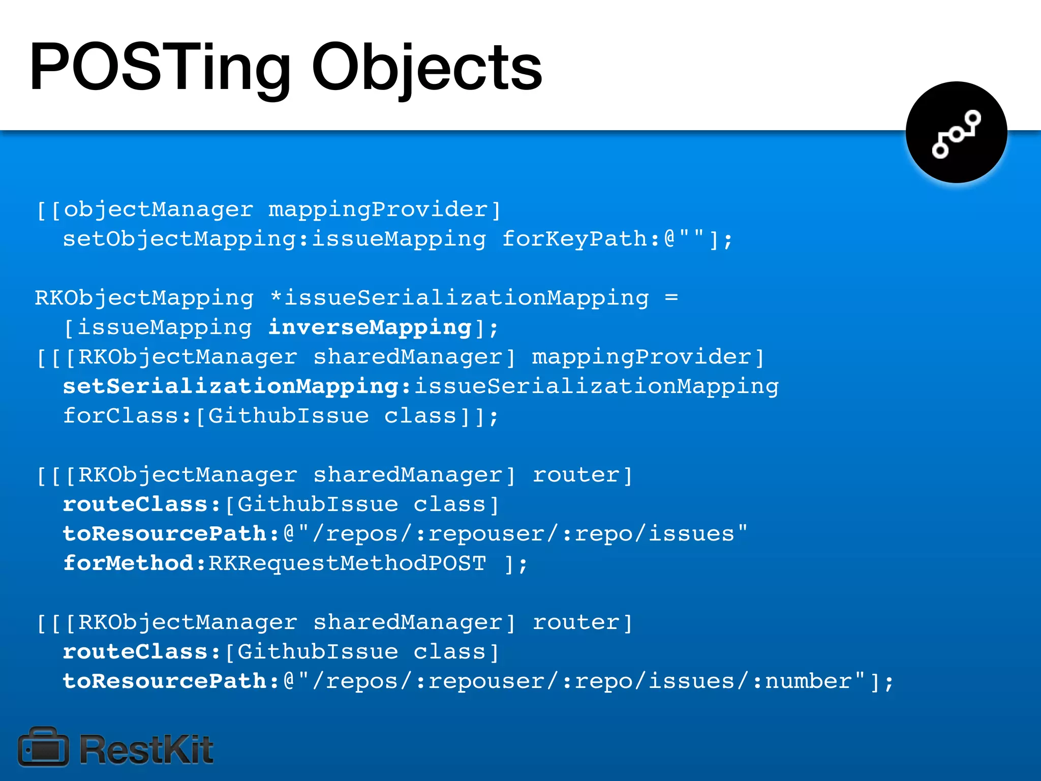 POSTing Objects
[[objectManager mappingProvider]
  setObjectMapping:issueMapping forKeyPath:@""];

RKObjectMapping *issueSerializationMapping =
  [issueMapping inverseMapping];
[[[RKObjectManager sharedManager] mappingProvider]
  setSerializationMapping:issueSerializationMapping
  forClass:[GithubIssue class]];

[[[RKObjectManager sharedManager] router]
  routeClass:[GithubIssue class]
  toResourcePath:@"/repos/:repouser/:repo/issues"
  forMethod:RKRequestMethodPOST ];

[[[RKObjectManager sharedManager] router]
  routeClass:[GithubIssue class]
  toResourcePath:@"/repos/:repouser/:repo/issues/:number"];
 