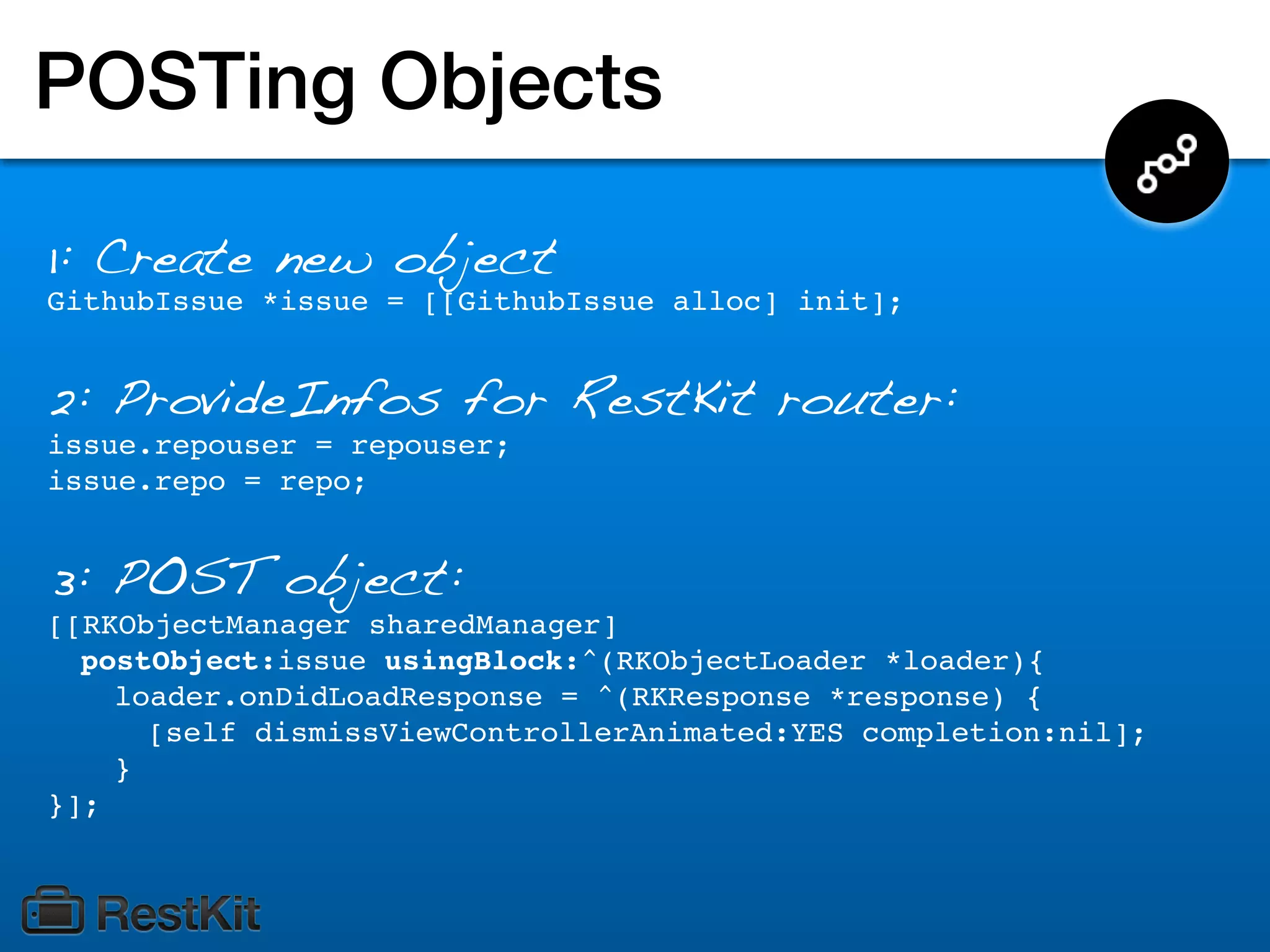 POSTing Objects

1: Create new object
GithubIssue *issue = [[GithubIssue alloc] init];


2: ProvideInfos for RestKit router:
issue.repouser = repouser;
issue.repo = repo;


3: POST object:
[[RKObjectManager sharedManager]
  postObject:issue usingBlock:^(RKObjectLoader *loader){
    loader.onDidLoadResponse = ^(RKResponse *response) {
      [self dismissViewControllerAnimated:YES completion:nil];
    }
}];
 
