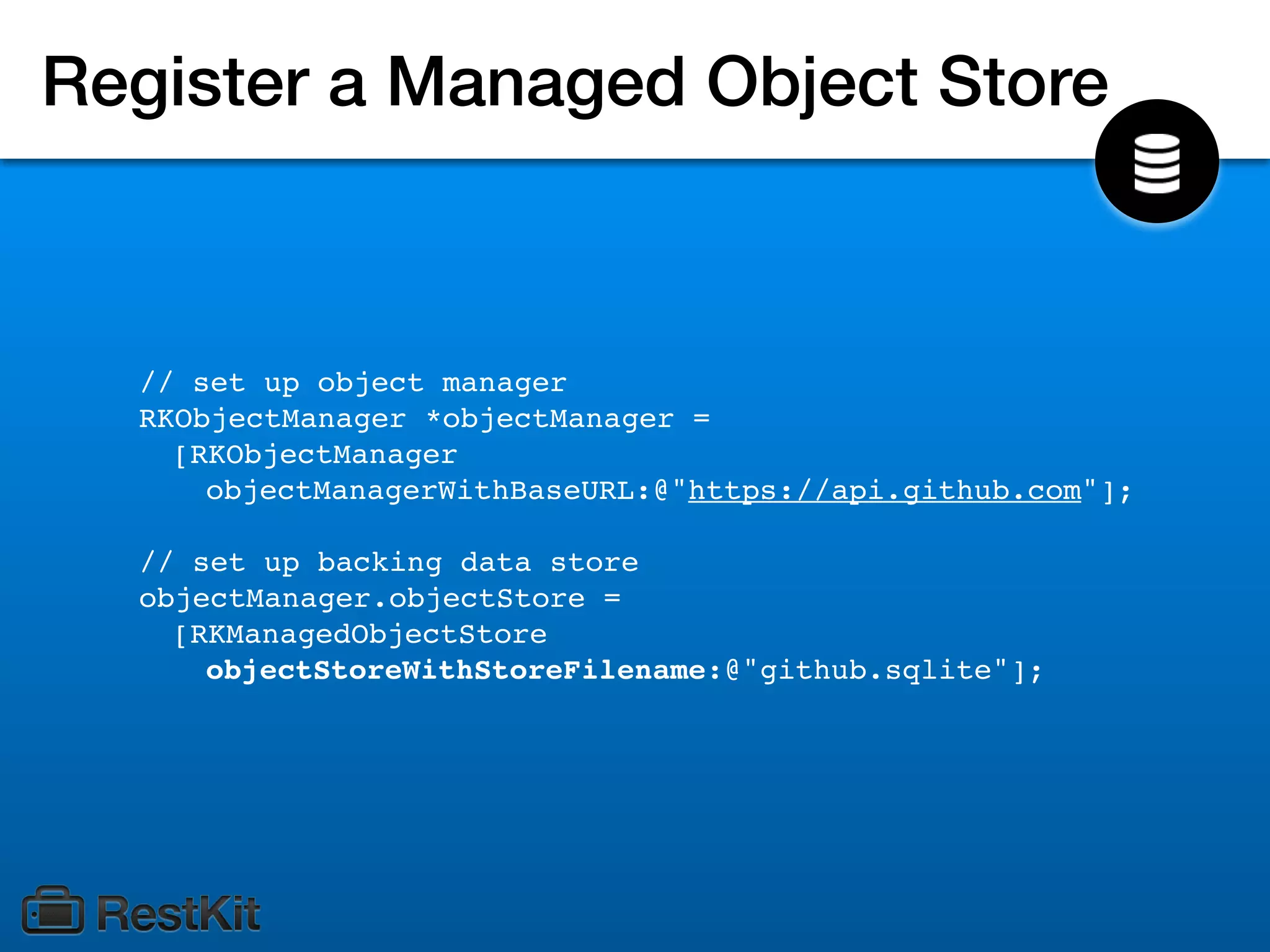 Register a Managed Object Store



  // set up object manager
  RKObjectManager *objectManager =
    [RKObjectManager
      objectManagerWithBaseURL:@"https://api.github.com"];

  // set up backing data store
  objectManager.objectStore =
    [RKManagedObjectStore
      objectStoreWithStoreFilename:@"github.sqlite"];
 