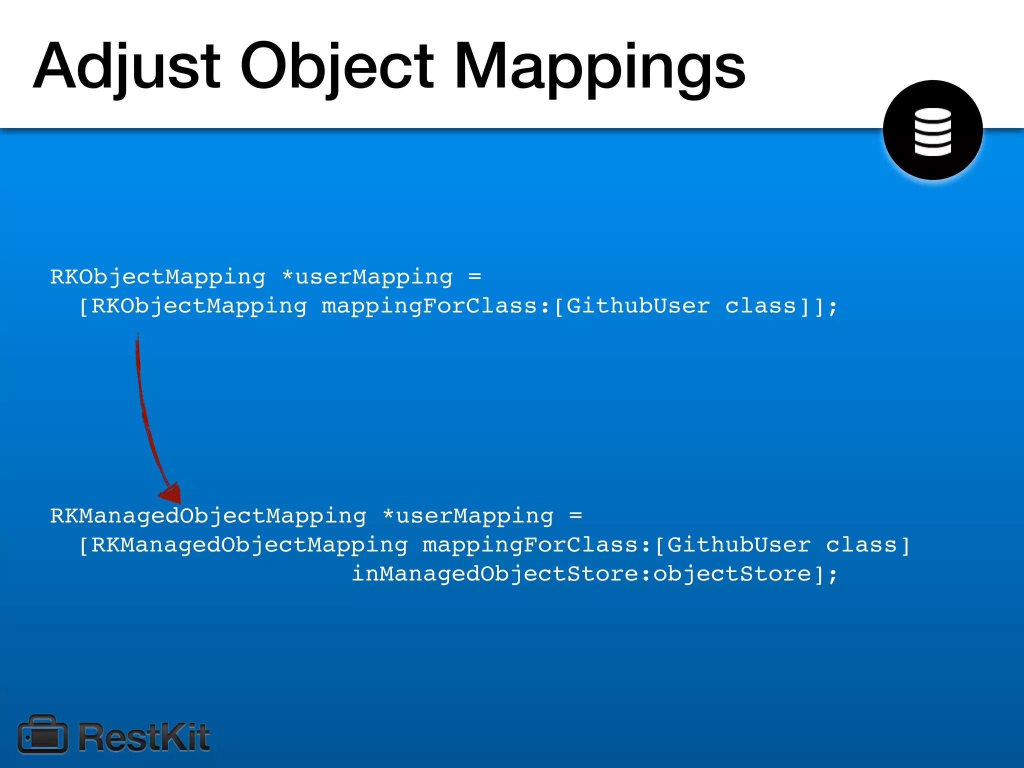 Adjust Object Mappings


RKObjectMapping *userMapping =
  [RKObjectMapping mappingForClass:[GithubUser class]];




RKManagedObjectMapping *userMapping =
  [RKManagedObjectMapping mappingForClass:[GithubUser class]
                     inManagedObjectStore:objectStore];
 