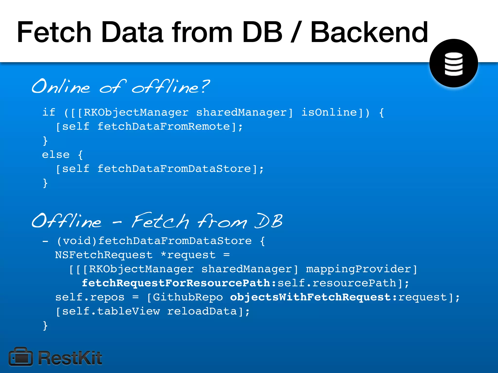 Fetch Data from DB / Backend
Online of offline?
 if ([[RKObjectManager sharedManager] isOnline]) {
   [self fetchDataFromRemote];
 }
 else {
   [self fetchDataFromDataStore];
 }


Offline - Fetch from DB
 - (void)fetchDataFromDataStore {
   NSFetchRequest *request =
     [[[RKObjectManager sharedManager] mappingProvider]
       fetchRequestForResourcePath:self.resourcePath];
   self.repos = [GithubRepo objectsWithFetchRequest:request];
   [self.tableView reloadData];
 }
 