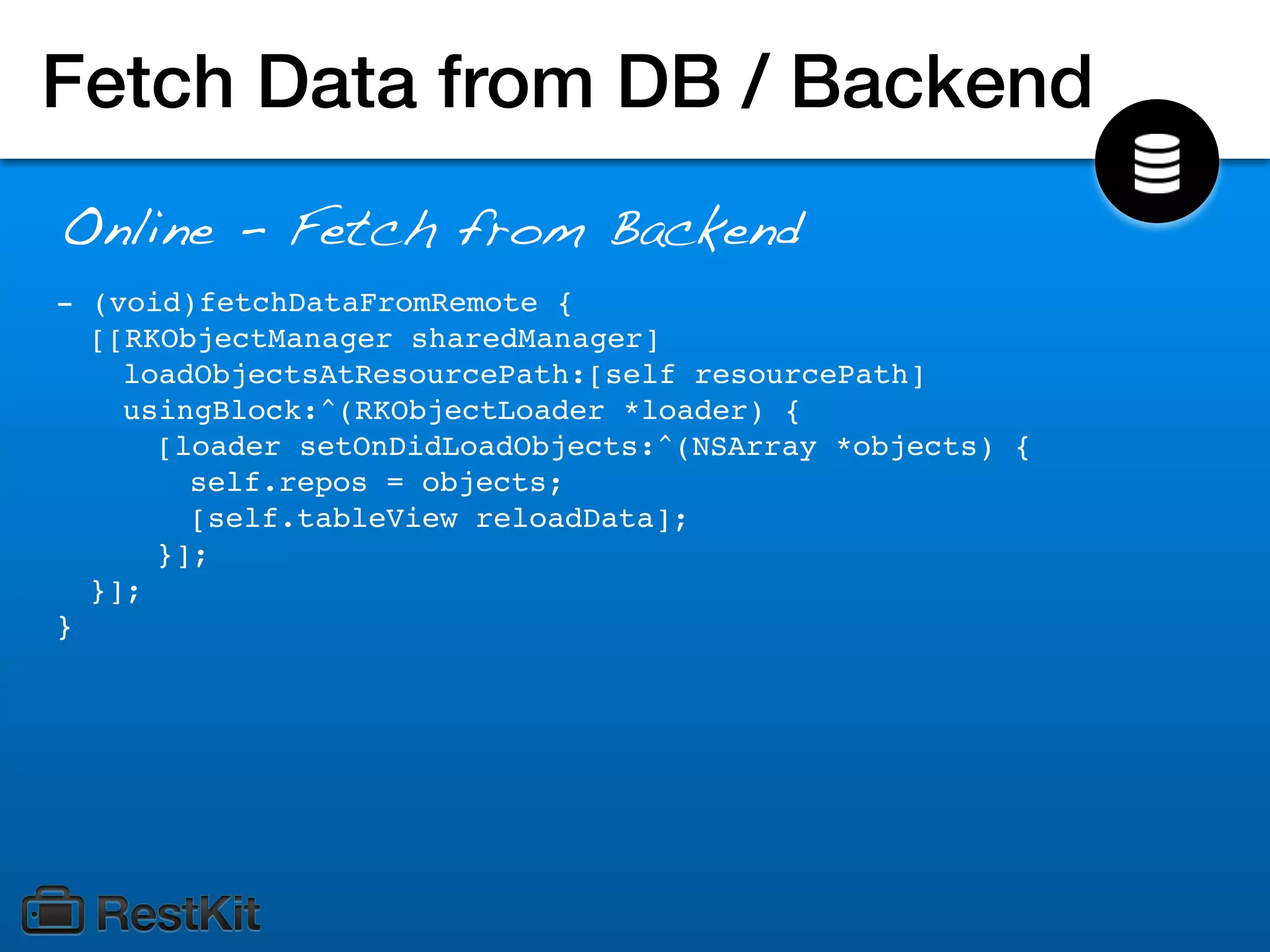Fetch Data from DB / Backend
Online - Fetch from Backend
- (void)fetchDataFromRemote {
  [[RKObjectManager sharedManager]
    loadObjectsAtResourcePath:[self resourcePath]
    usingBlock:^(RKObjectLoader *loader) {
      [loader setOnDidLoadObjects:^(NSArray *objects) {
        self.repos = objects;
        [self.tableView reloadData];
      }];
  }];
}
 