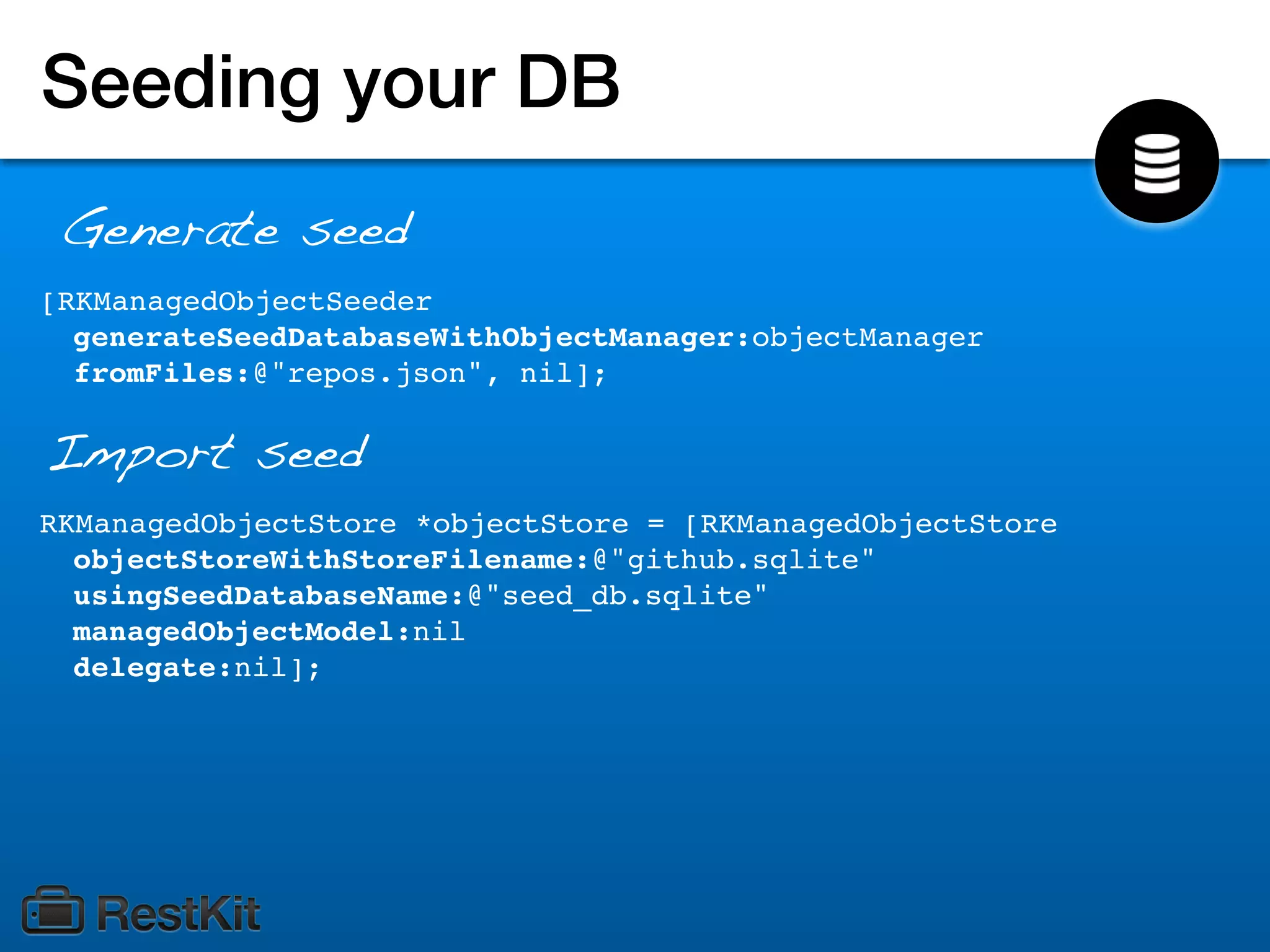 Seeding your DB
 Generate seed
[RKManagedObjectSeeder
  generateSeedDatabaseWithObjectManager:objectManager
  fromFiles:@"repos.json", nil];

Import seed
RKManagedObjectStore *objectStore = [RKManagedObjectStore
  objectStoreWithStoreFilename:@"github.sqlite"
  usingSeedDatabaseName:@"seed_db.sqlite"
  managedObjectModel:nil
  delegate:nil];
 