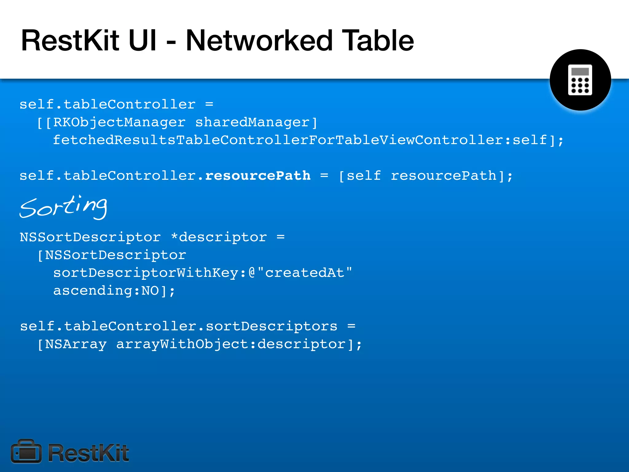 RestKit UI - Networked Table
self.tableController =
  [[RKObjectManager sharedManager]
    fetchedResultsTableControllerForTableViewController:self];

self.tableController.resourcePath = [self resourcePath];

Sorting
NSSortDescriptor *descriptor =
  [NSSortDescriptor
    sortDescriptorWithKey:@"createdAt"
    ascending:NO];

self.tableController.sortDescriptors =
  [NSArray arrayWithObject:descriptor];
 