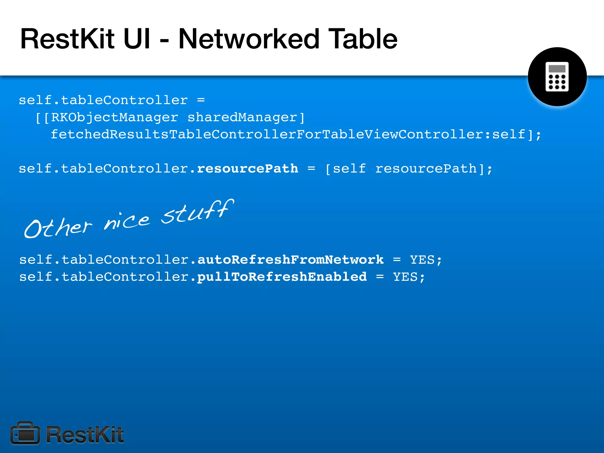 RestKit UI - Networked Table
self.tableController =
  [[RKObjectManager sharedManager]
    fetchedResultsTableControllerForTableViewController:self];

self.tableController.resourcePath = [self resourcePath];



   her nic e stuff
Ot
self.tableController.autoRefreshFromNetwork = YES;
self.tableController.pullToRefreshEnabled = YES;
 