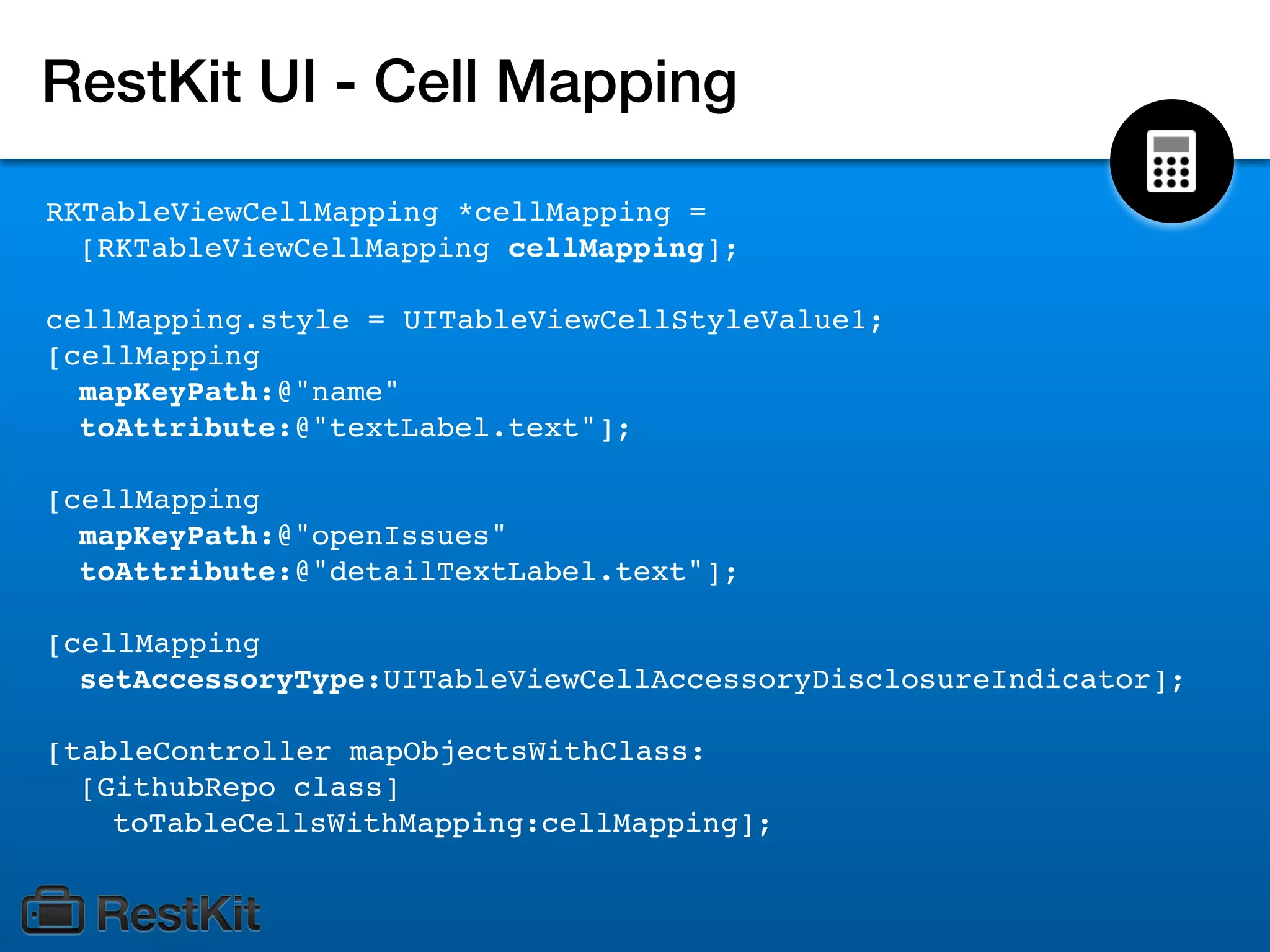 RestKit UI - Cell Mapping

RKTableViewCellMapping *cellMapping =
  [RKTableViewCellMapping cellMapping];

cellMapping.style = UITableViewCellStyleValue1;
[cellMapping
  mapKeyPath:@"name"
  toAttribute:@"textLabel.text"];

[cellMapping
  mapKeyPath:@"openIssues"
  toAttribute:@"detailTextLabel.text"];

[cellMapping
  setAccessoryType:UITableViewCellAccessoryDisclosureIndicator];

[tableController mapObjectsWithClass:
  [GithubRepo class]
    toTableCellsWithMapping:cellMapping];
 