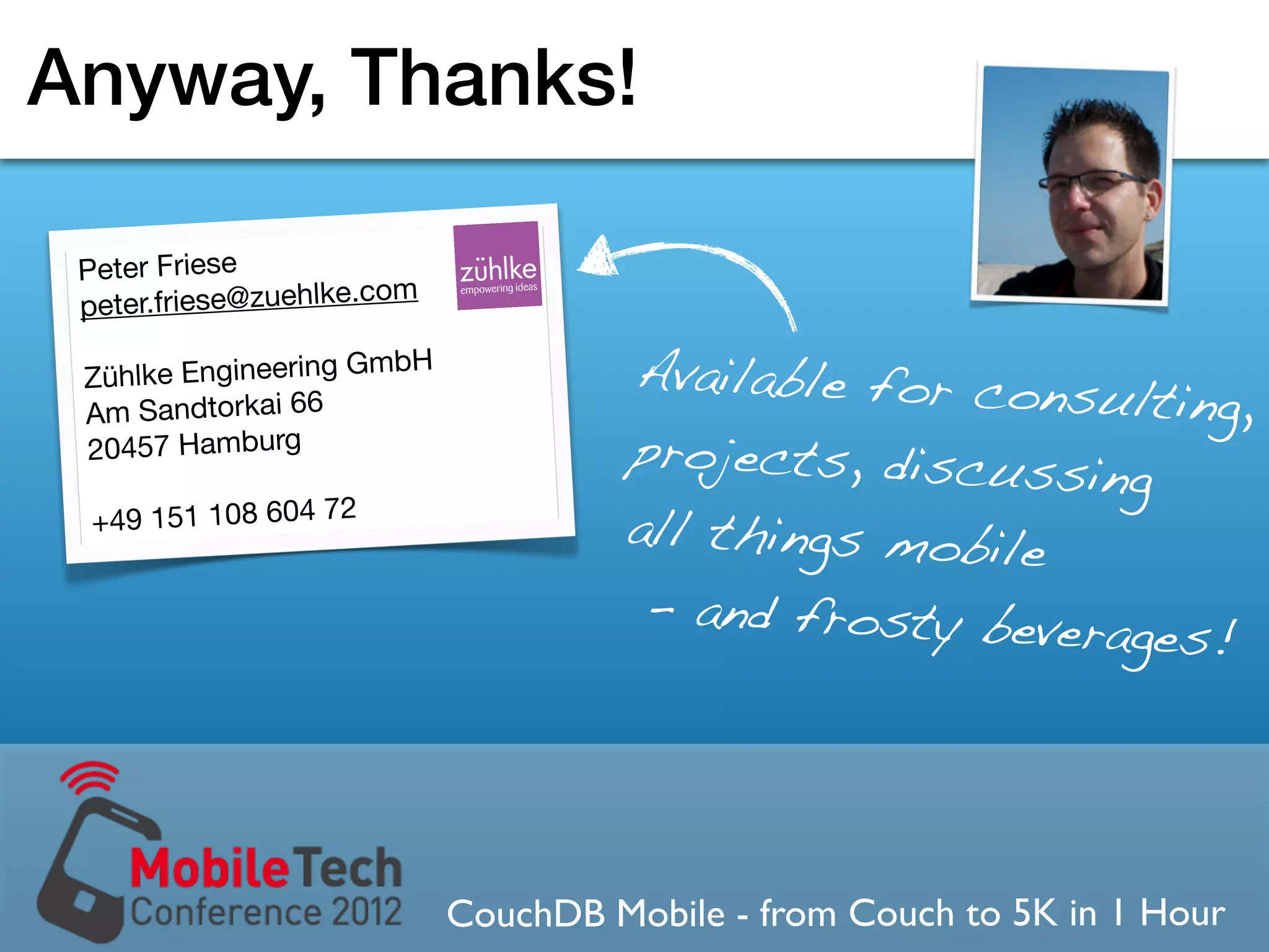 Anyway, Thanks!

 Peter Friese
                        om
 peter.friese@zuehlke.c

   hlke Engineering Gm
                       bH
                                      Available for cons
 Zü
 Am Sandtorkai 66                                        ulting,
 20457 Hamburg                        projects, discuss
                                                        ing
  +49 151 108 604 72                  all things mobile
                                       - and frosty bever
                                                          ages!




                             CouchDB Mobile - from Couch to 5K in 1 Hour
 