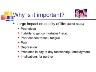 Why is it important?
 Large impact on quality of life: (REST Study)
 Poor sleep
 Inability to get comfortable / relax
 Poor concentration / fatigue
 Pain
 Depression
 Problems in day to day functioning / employment
 Implications for partner
 