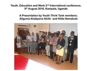 Youth, Education and Work 2nd International conference,
5th August 2016, Kampala, Uganda
A Presentation by Youth Think Tank members;
Aliguma Ahabyona Akiiki and Hilda Namakula
 