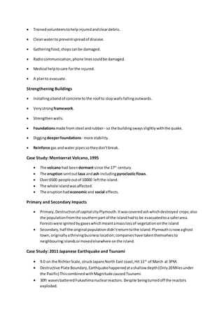  Trainedvolunteerstohelpinjuredandcleardebris.
 Cleanwaterto preventspreadof disease.
 Gatheringfood,shopscanbe damaged.
 Radiocommunication,phone linescouldbe damaged.
 Medical helptocare for the injured.
 A planto evacuate.
Strengthening Buildings
 Installingabandof concrete to the roof to stopwallsfallingoutwards.
 Verystrongframework.
 Strengthenwalls.
 Foundationsmade from steel andrubber- so the buildingswaysslightlywiththe quake.
 Diggingdeeperfoundations - more stability.
 Reinforce gas andwater pipessotheydon'tbreak.
Case Study: Montserrat Volcano, 1995
 The volcano had been dormant since the 17th
century.
 The eruption sentoutlava andash includingpyroclasticflows.
 Over6500 people outof 10000 leftthe island.
 The whole islandwasaffected.
 The eruptionhad economicand social effects.
Primary and Secondary Impacts
 Primary,Destructionof capital cityPlymouth.Itwascoveredashwhichdestroyed crops;also
the populationfromthe southernpart of the islandhadto be evacuatedtoa saferarea.
Forestswere ignitedbygaseswhichmeantamasslossof vegetationonthe island
 Secondary,half the original populationdidn’treturntothe island.Plymouthisnow aghost
town,originallyathrivingbusinesslocation;companieshave takenthemselvesto
neighbouringislandsormovedelsewhere onthe island.
Case Study: 2011 Japanese Earthquake and Tsunami
 9.0 on the RichterScale,struckJapansNorth East coast,Hit 11th
of March at 3PM.
 Destructive Plate Boundary,Earthquakehappenedatashallow depth(Only20Milesunder
the Pacific) ThiscombinedwithMagnitude causedTsunami.
 30ft wavesbatteredFukashimanuclearreactors. Despite beingturnedoff the reactors
exploded.
 