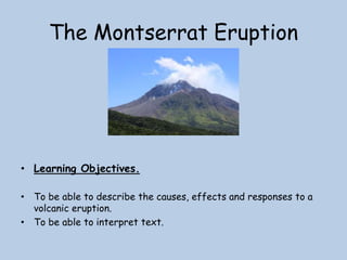 The Montserrat Eruption

• Learning Objectives.
• To be able to describe the causes, effects and responses to a
volcanic eruption.
• To be able to interpret text.

 