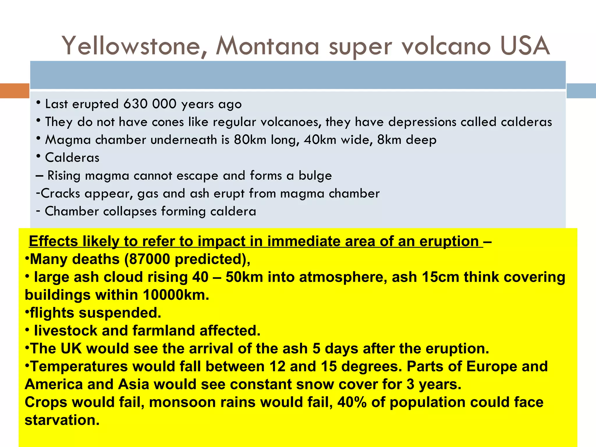 Yellowstone, Montana super volcano USA
 • Last erupted 630 000 years ago
 • They do not have cones like regular volcanoes, they have depressions called calderas
 • Magma chamber underneath is 80km long, 40km wide, 8km deep
 • Calderas
 – Rising magma cannot escape and forms a bulge
 -Cracks appear, gas and ash erupt from magma chamber
 - Chamber collapses forming caldera

 Effects likely to refer to impact in immediate area of an eruption –
•Many deaths (87000 predicted),
• large ash cloud rising 40 – 50km into atmosphere, ash 15cm think covering
buildings within 10000km.
•flights suspended.
• livestock and farmland affected.
•The UK would see the arrival of the ash 5 days after the eruption.
•Temperatures would fall between 12 and 15 degrees. Parts of Europe and
America and Asia would see constant snow cover for 3 years.
Crops would fail, monsoon rains would fail, 40% of population could face
starvation.
 