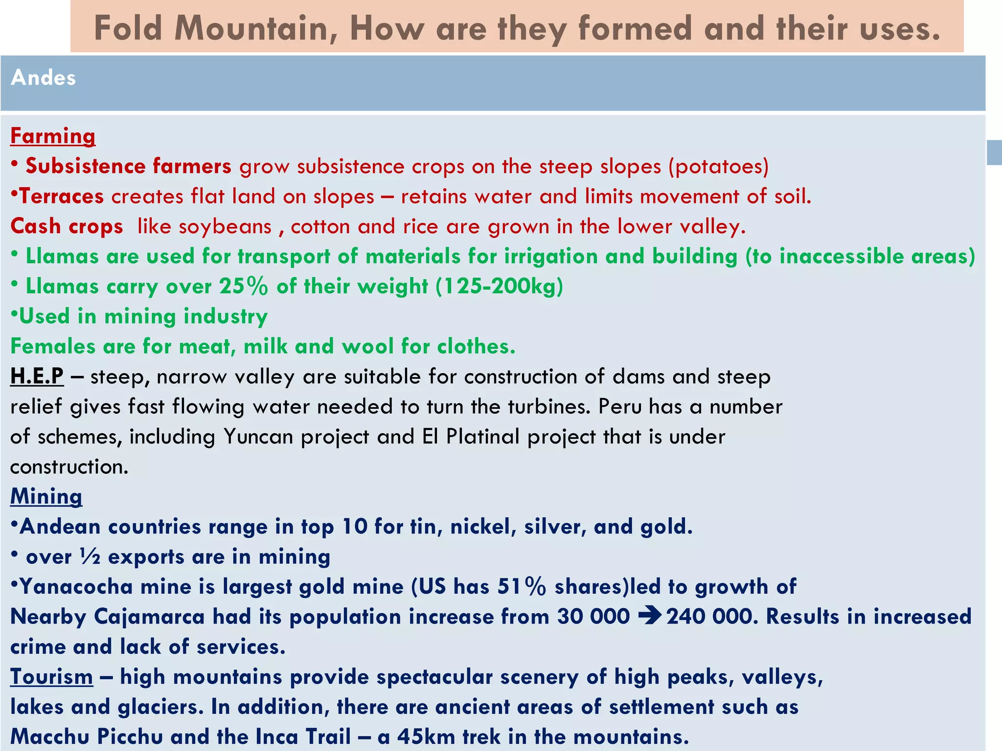 Fold Mountain, How are they formed and their uses.
Andes

Farming
• Subsistence farmers grow subsistence crops on the steep slopes (potatoes)
•Terraces creates flat land on slopes – retains water and limits movement of soil.
Cash crops like soybeans , cotton and rice are grown in the lower valley.
• Llamas are used for transport of materials for irrigation and building (to inaccessible areas)
• Llamas carry over 25% of their weight (125-200kg)
•Used in mining industry
Females are for meat, milk and wool for clothes.
H.E.P – steep, narrow valley are suitable for construction of dams and steep
relief gives fast flowing water needed to turn the turbines. Peru has a number
of schemes, including Yuncan project and El Platinal project that is under
construction.
Mining
•Andean countries range in top 10 for tin, nickel, silver, and gold.
• over ½ exports are in mining
•Yanacocha mine is largest gold mine (US has 51% shares)led to growth of
Nearby Cajamarca had its population increase from 30 000 240 000. Results in increased
crime and lack of services.
Tourism – high mountains provide spectacular scenery of high peaks, valleys,
lakes and glaciers. In addition, there are ancient areas of settlement such as
Macchu Picchu and the Inca Trail – a 45km trek in the mountains.
 