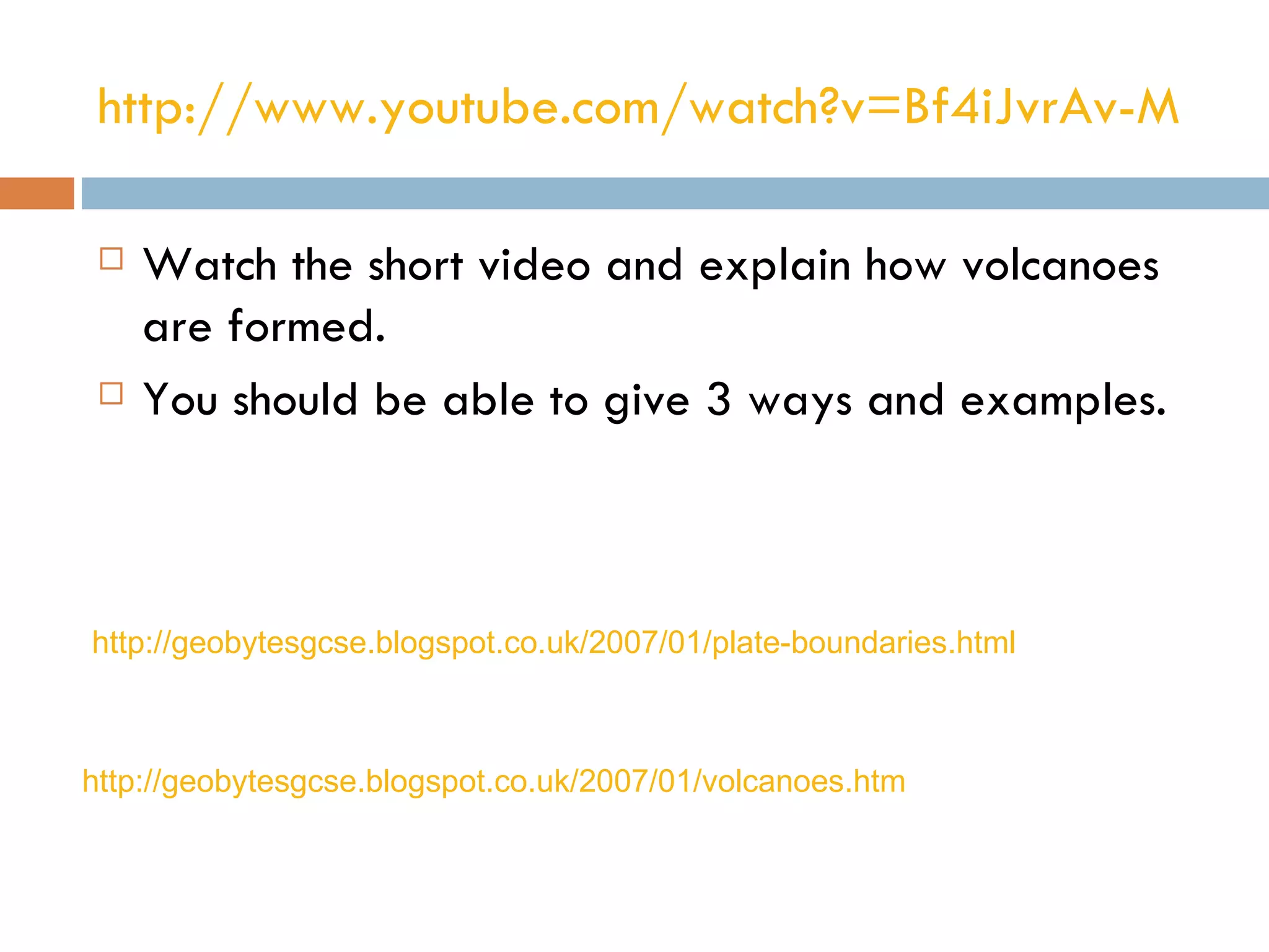http://www.youtube.com/watch?v=Bf4iJvrAv-M

    Watch the short video and explain how volcanoes
     are formed.
    You should be able to give 3 ways and examples.



http://geobytesgcse.blogspot.co.uk/2007/01/plate-boundaries.html



http://geobytesgcse.blogspot.co.uk/2007/01/volcanoes.htm
 