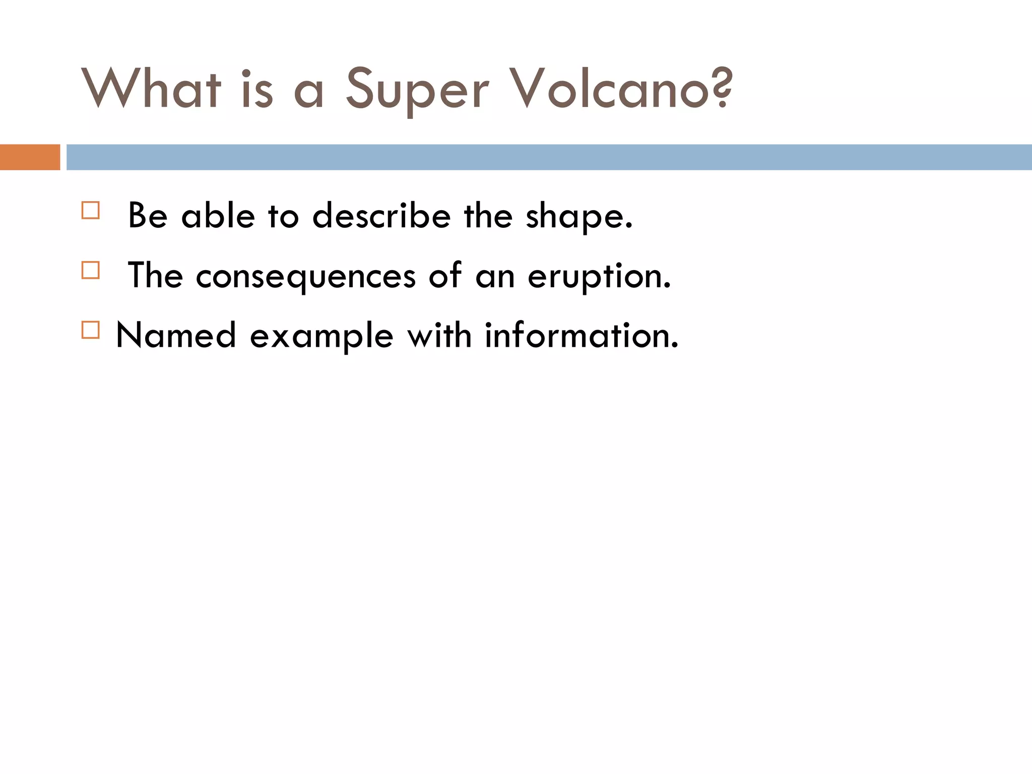 What is a Super Volcano?
   Be able to describe the shape.
   The consequences of an eruption.
   Named example with information.
 