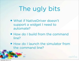 The ugly bits
                     • What if NativeDriver doesn’t
                          support a widget I need to
                          automate?
                     • How do I build from the command
                          line?
                     • How do I launch the simulator from
                          the command line?


Wednesday, April 18, 12
 