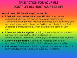 TAKE ACTION FOR YOUR RLS
           DON’T LET RLS HURT YOUR SEX LIFE
Ways to Keep RLS From Hurting Your Sex Life
• 1. Talk with your partner about your RLS. Help your partner
  understand why you are pacing or moving around a lot.
  Conversation can prevent misunderstandings, such as thinking you
  just aren’t interested in him or her. Talking can also help you feel
  understood and supported, which could relieve some of your
  stress.
• 2. Take warm baths together. Bathing alone is fine, of course, but
  bathing with your partner offers a chance for
  communication, stress relief, and enjoyable intimate time together.
• 3. Enjoy a leg massage. A loving leg massage can relieve
  symptoms of RLS. Expand it to a full body massage, if you like.
• 4. Have sex. Some research links orgasm to the release of the brain
  chemical dopamine, which can ease RLS symptoms.
 
