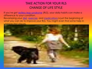 TAKE ACTION FOR YOUR RLS
                     CHANGE OF LIFE STYLE
If you've got restless legs syndrome (RLS), your daily habits can make a
difference to your condition.
Revamping your diet, exercise, and medications is just the beginning of
what you can do to improve your RLS. You might even find some help in
unexpected places.
 