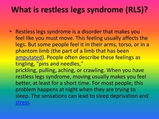 What is restless legs syndrome (RLS)?

• Restless legs syndrome is a disorder that makes you
  feel like you must move. This feeling usually affects the
  legs. But some people feel it in their arms, torso, or in a
  phantom limb (the part of a limb that has been
  amputated). People often describe these feelings as
  tingling, "pins and needles,"
  prickling, pulling, aching, or crawling. When you have
  restless legs syndrome, moving usually makes you feel
  better, at least for a short time. For most people, this
  problem happens at night when they are trying to
  sleep. The sensations can lead to sleep deprivation and
  stress.
 
