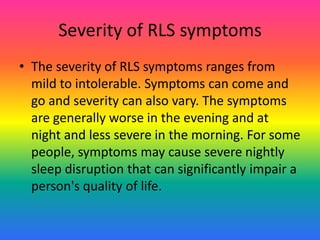 Severity of RLS symptoms
• The severity of RLS symptoms ranges from
  mild to intolerable. Symptoms can come and
  go and severity can also vary. The symptoms
  are generally worse in the evening and at
  night and less severe in the morning. For some
  people, symptoms may cause severe nightly
  sleep disruption that can significantly impair a
  person's quality of life.
 