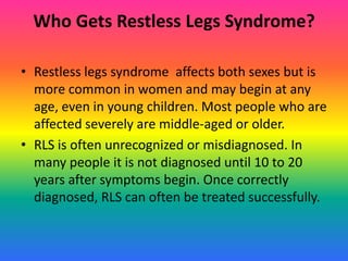 Who Gets Restless Legs Syndrome?

• Restless legs syndrome affects both sexes but is
  more common in women and may begin at any
  age, even in young children. Most people who are
  affected severely are middle-aged or older.
• RLS is often unrecognized or misdiagnosed. In
  many people it is not diagnosed until 10 to 20
  years after symptoms begin. Once correctly
  diagnosed, RLS can often be treated successfully.
 