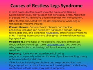 Causes of Restless Legs Syndrome
•   In most cases, doctors do not know the cause of restless leg
    syndrome; however, they suspect that genes play a role. About half
    of people with RLS also have a family member with the condition.
•   Other factors associated with the development or worsening of
    restless legs syndrome include:
•   Chronic diseases. Certain chronic diseases and medical
    conditions, including iron deficiency, Parkinson’s disease, kidney
    failure, diabetes, and peripheral neuropathy often include symptoms
    of RLS. Treating these conditions often gives some relief from restless
    legs symptoms.
•   Medications. Some types of medications, including antinausea
    drugs, antipsychotic drugs, some antidepressants, and cold and
    allergy medications containing antihistamines may worsen
    symptoms.
•   Pregnancy. Some women experience RLS during
    pregnancy, especially in the last trimester. Symptoms usually go away
    within a month after delivery.
•   Other factors, including alcohol use and sleep deprivation, may
    trigger symptoms or make them worse. Improving sleep or eliminating
    alcohol use in these cases may relieve symptoms.
 