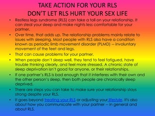 TAKE ACTION FOR YOUR RLS
          DON’T LET RLS HURT YOUR SEX LIFE
•   Restless legs syndrome (RLS) can take a toll on your relationship. It
    can steal your sleep and make nights less comfortable for your
    partner.
•   Over time, that adds up. The relationship problems mainly relate to
    issues with sleeping. Most people with RLS also have a condition
    known as periodic limb movement disorder (PLMD) -- involuntary
    movement of the feet and legs.
•   That can cause problems for your partner.
•   When people don’t sleep well, they tend to feel fatigued, have
    trouble thinking clearly, and feel more stressed. A chronic state of
    sleep deprivation isn’t good for anyone, or their relationships.
•   If one partner’s RLS is bad enough that it interferes with their own and
    the other person’s sleep, then both people are chronically sleep
    deprived.
•   There are steps you can take to make sure your relationship stays
    strong despite your RLS.
•   It goes beyond treating your RLS or adjusting your lifestyle. It's also
    about how you communicate with your partner -- in general and
    about RLS.
 