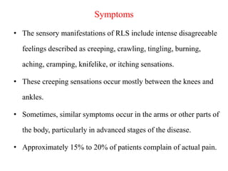 Symptoms
• The sensory manifestations of RLS include intense disagreeable
feelings described as creeping, crawling, tingling, burning,
aching, cramping, knifelike, or itching sensations.
• These creeping sensations occur mostly between the knees and
ankles.
• Sometimes, similar symptoms occur in the arms or other parts of
the body, particularly in advanced stages of the disease.
• Approximately 15% to 20% of patients complain of actual pain.
 