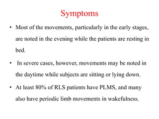 Symptoms
• Most of the movements, particularly in the early stages,
are noted in the evening while the patients are resting in
bed.
• In severe cases, however, movements may be noted in
the daytime while subjects are sitting or lying down.
• At least 80% of RLS patients have PLMS, and many
also have periodic limb movements in wakefulness.
 